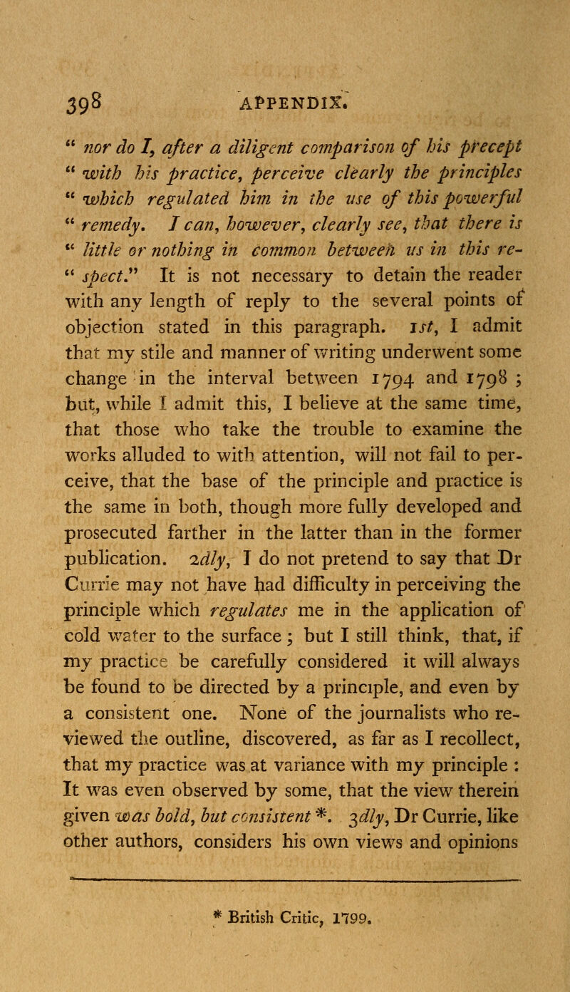  nor do I, after a diligent comparison of his precept  with his practice, perceive clearly the principles  which regulated him in the use of this powerful  remedy. J can, however, clearly see, that there is  little or nothing in common between us in this re-  spect It is not necessary to detain the reader with any length of reply to the several points of objection stated in this paragraph. 1st, I admit that my stile and manner of writing underwent some change in the interval between 1794 and 1798 ; but, while I admit this, I believe at the same time, that those who take the trouble to examine the works alluded to with attention, will not fail to per- ceive, that the base of the principle and practice is the same in both, though more fully developed and prosecuted farther in the latter than in the former publication, 'idly, I do not pretend to say that Dr Currie may not have had difficulty in perceiving the principle which regulates me in the application of cold water to the surface ; but I still think, that, if my practice be carefully considered it will always be found to be directed by a principle, and even by a consistent one. None of the journalists who re- viewed the outline, discovered, as far as I recollect, that my practice was at variance with my principle : It was even observed by some, that the view therein given was bold, but consistent *. 3dly, Dr Currie, like other authors, considers his own views and opinions * British Critic, 1799.