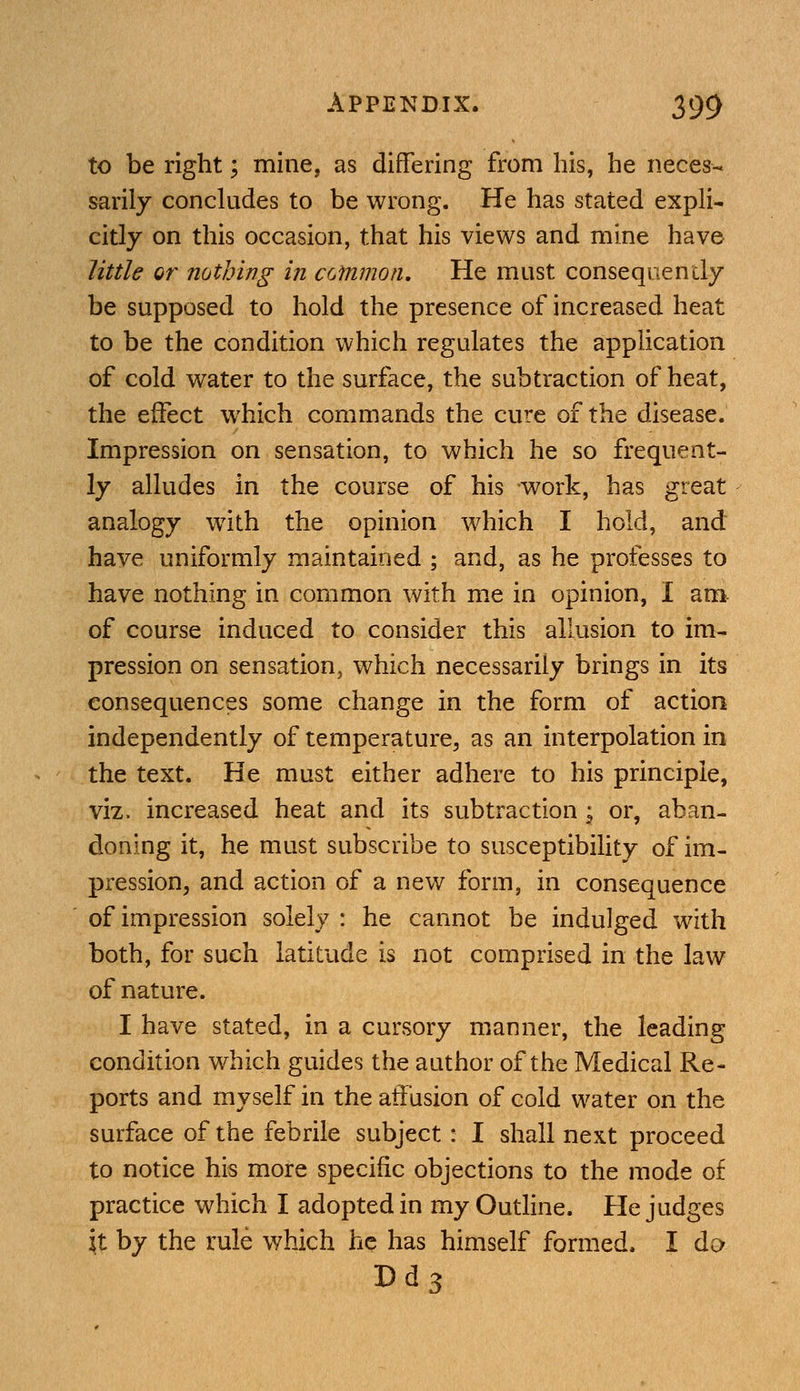 to be right; mine, as differing from his, he neces- sarily concludes to be wrong. He has stated expli- citly on this occasion, that his views and mine have little or nothing in common. He must consequently be supposed to hold the presence of increased heat to be the condition which regulates the application of cold water to the surface, the subtraction of heat, the effect which commands the cure of the disease. Impression on sensation, to which he so frequent- ly alludes in the course of his work, has great analogy with the opinion which I hold, and have uniformly maintained ; and, as he professes to have nothing in common with me in opinion, I am of course induced to consider this allusion to im- pression on sensation, which necessarily brings in its consequences some change in the form of action independently of temperature, as an interpolation in the text. He must either adhere to his principle, viz. increased heat and its subtraction ; or, aban- doning it, he must subscribe to susceptibility of im- pression, and action of a new form, in consequence of impression solely : he cannot be indulged with both, for such latitude is not comprised in the law of nature. I have stated, in a cursory manner, the leading condition which guides the author of the Medical Re- ports and myself in the affusion of cold water on the surface of the febrile subject: I shall next proceed to notice his more specific objections to the mode of practice which I adopted in my Outline. He judges it by the rule which he has himself formed. I do Dd3