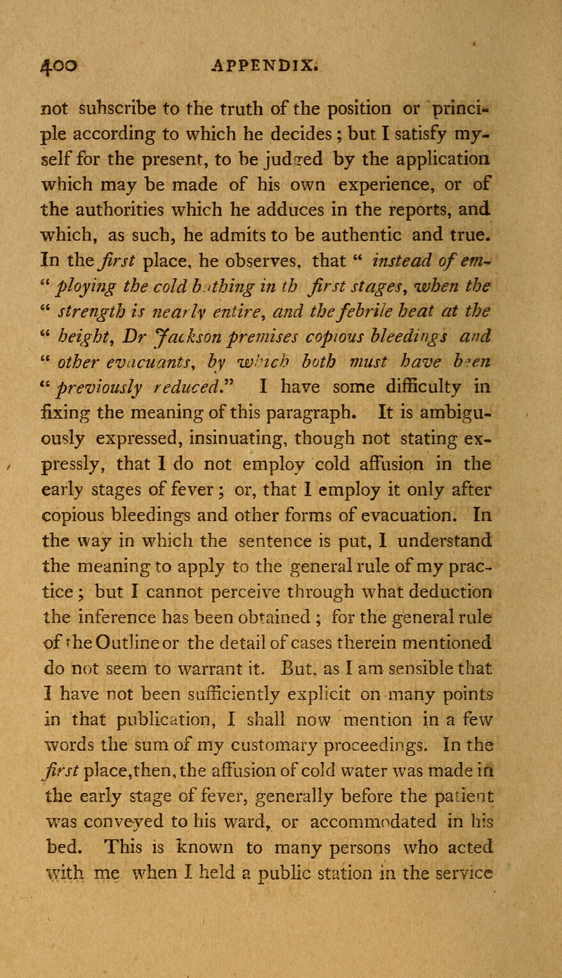 not subscribe to the truth of the position or princi- ple according to which he decides; but I satisfy my- self for the present, to be judged by the application which may be made of his own experience, or of the authorities which he adduces in the reports, and which, as such, he admits to be authentic and true. In the first place, he observes, that  instead of em-  ployifig the cold bathing in th first stages, when the  strength is nearly entire, and the febrile heat at the  height, Dr Jackson premises copious bleedings and  other evacuants, by which both must have b*en previously reduced? I have some difficulty in fixing the meaning of this paragraph. It is ambigu- ously expressed, insinuating, though not stating ex- pressly, that 1 do not employ cold affusion in the early stages of fever; or, that I employ it only after copious bleedings and other forms of evacuation. In the way in which the sentence is put, 1 understand the meaning to apply to the general rule of my prac- tice ; but I cannot perceive through what deduction the inference has been obtained ; for the general rule of-he Outline or the detail of cases therein mentioned do not seem to warrant it. But. as I am sensible that I have not been sufficiently explicit on many points in that publication, I shall now mention in a few words the sum of my customary proceedings. In the first place,then, the affusion of cold water was made in the early stage of fever, generally before the patient was conveyed to his ward, or accommodated in his bed. This is known to many persons who acted with me when I held a public station in the service