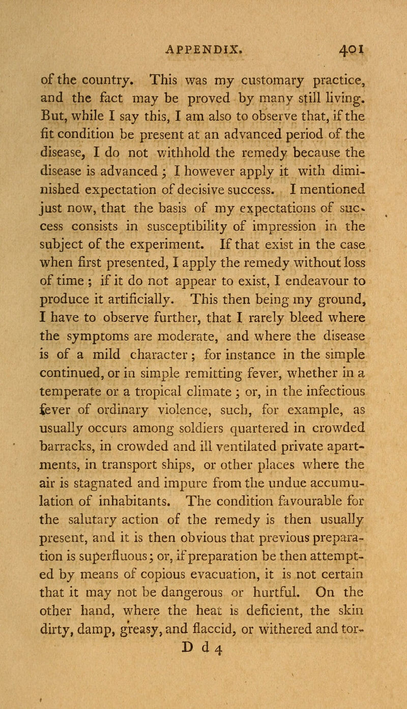 of the country. This was my customary practice, and the fact may be proved by many still living. But, while I say this, I am also to observe that, if the fit condition be present at an advanced period of the disease, I do not v/ithhold the remedy because the disease is advanced ; I however apply it with dimi- nished expectation of decisive success. I mentioned just now, that the basis of my expectations of sue* cess consists in susceptibility of impression in the subject of the experiment. If that exist in the case when first presented, I apply the remedy without loss of time ; if it do not appear to exist, I endeavour to produce it artificially. This then being my ground, I have to observe further, that I rarely bleed where the symptoms are moderate, and where the disease is of a mild character; for instance in the simple continued, or in simple remitting fever, whether in a temperate or a tropical climate ; or, in the infectious fever of ordinary violence, such, for example, as usually occurs among soldiers quartered in crowded barracks, in crowded and ill ventilated private apart- ments, in transport ships, or other places where the air is stagnated and impure from the undue accumu- lation of inhabitants. The condition favourable for the salutary action of the remedy is then usually present, and it is then obvious that previous prepara- tion is superfluous; or, if preparation be then attempt- ed by means of copious evacuation, it is not certain that it may not be dangerous or hurtful. On the other hand, where the heat is deficient, the skin dirty, damp, greasy, and flaccid, or withered and tor- D d4 '