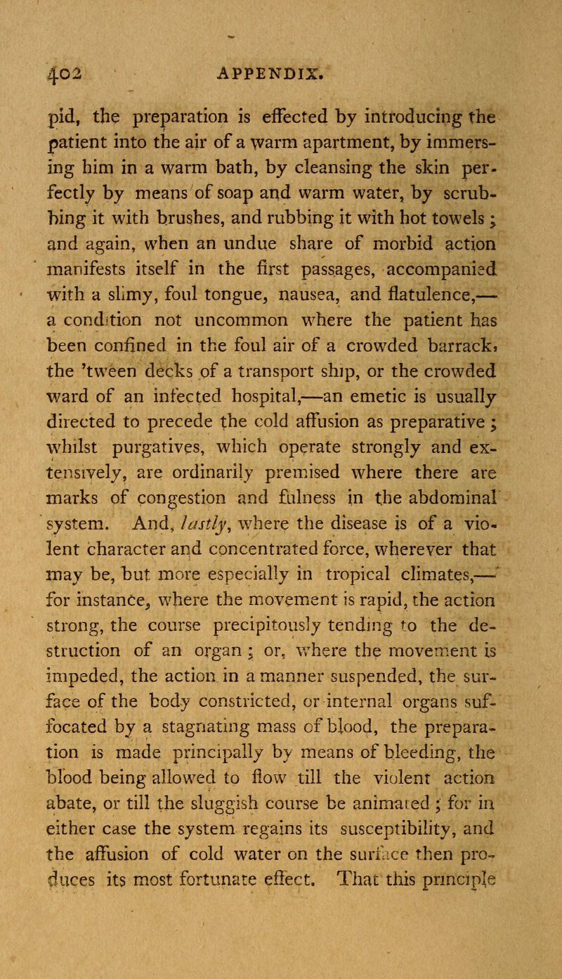 pid, the preparation is effected by introducing the patient into the air of a warm apartment, by immers- ing him in a warm bath, by cleansing the skin per- fectly by means of soap arid warm water, by scrub- bing it with brushes, and rubbing it with hot towels ; and again, when an undue share of morbid action manifests itself in the first passages, accompanied with a slimy, foul tongue, nausea, and flatulence,— a condition not uncommon where the patient has been confined in the foul air of a crowded barrackj the 'tween decks of a transport ship, or the crowded ward of an infected hospital,—an emetic is usually directed to precede the cold affusion as preparative; whilst purgatives, which operate strongly and ex- tensively, are ordinarily premised where there are marks of congestion and fulness in the abdominal system. And, lastly, w^here the disease is of a vio- lent character and concentrated force, wherever that may be, but more especially in tropical climates,— for instance, where the movement is rapid, the action strong, the course precipitously tending to the de- struction of an organ \ or, where the movement is impeded, the action in a manner suspended, the sur- face of the body constricted, or internal organs suf- focated by a stagnating mass of blood, the prepara- tion is made principally by means of bleeding, the blood being allowed to flow till the violent action abate, or till the sluggish course be animated ; for in either case the system regains its susceptibility, and the affusion of cold water on the surface then pro- duces its most fortunate effect. That this principle