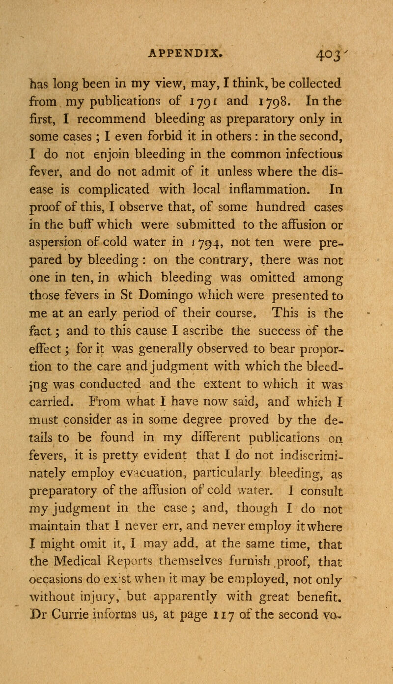 has long been in my view, may, I think, be collected from my publications of 1791 and 1798. In the first, I recommend bleeding as preparatory only in some cases ; I even forbid it in others: in the second, I do not enjoin bleeding in the common infectious fever, and do not admit of it unless where the dis- ease is complicated with local inflammation. In proof of this, I observe that, of some hundred cases in the buff which were submitted to the affusion or aspersion of cold water in 1794, not ten were pre- pared by bleeding: on the contrary, there was not one in ten, in which bleeding was omitted among those fevers in St Domingo which were presented to me at an early period of their course. This is the fact; and to this cause I ascribe the success of the effect; for it was generally observed to bear propor- tion to the care and judgment with which the bleed- ing was conducted and the extent to which it was carried. From what I have now said, and which I mast consider as in some degree proved by the de- tails to be found in my different publications on fevers, it is pretty evident that I do not indiscrimi- nately employ evacuation, particularly bleeding, as preparatory of the affusion of cold water. I consult my judgment in the case ; and, though I do not maintain that 1 never err, and never employ it where I might omit it, I may add. at the same time, that the Medical Reports themselves furnish .proof, that occasions do exist when it may be employed, not only without injury, but apparently with great benefit. Dr Currie informs us, at page 117 of the second vo-
