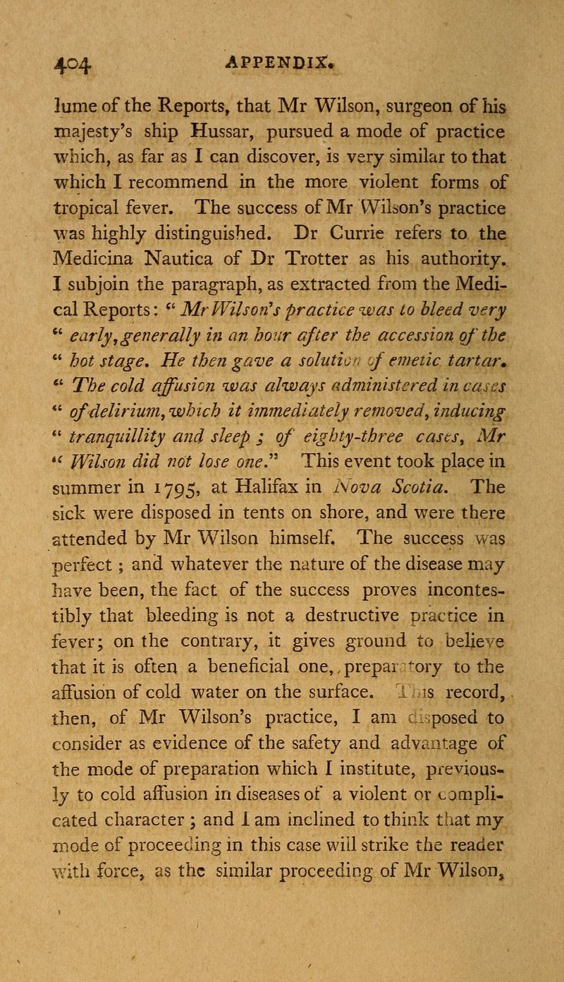 lume of the Reports, that Mr Wilson, surgeon of his majesty's ship Hussar, pursued a mode of practice which, as far as I can discover, is very similar to that which I recommend in the more violent forms of tropical fever. The success of Mr Wilson's practice was highly distinguished. Dr Currie refers to the Medicina Nautica of Dr Trotter as his authority. I subjoin the paragraph, as extracted from the Medi- cal Reports:  Mr Wilson's practice was to bleed very  early,generally hi an hour after the accession of' the  hot stage. He then gave a solution of emetic tartar. 7 The cold affusion was always administered in cases  of delirium, which it immediately removed, inducing  tranquillity and sleep ; of eighty-three cases, Mr  Wilson did not lose one This event took place in summer in 1795, at Halifax in Nova Scotia. The sick were disposed in tents on shore, and were there attended by Mr Wilson himself. The success was perfect; and whatever the nature of the disease may have been, the fact of the success proves incontes- tibly that bleeding is not a destructive practice in fever; on the contrary, it gives ground to believe that it is often a beneficial one,,prepairatory to the affusion of cold water on the surface. This record, then, of Mr Wilson's practice, I am disposed to consider as evidence of the safety and advantage of the mode of preparation which I institute, previous- ly to cold affusion in diseases of a violent or compli- cated character ; and 1 am inclined to think that my mode of proceeding in this case will strike the reader with force, as the similar proceeding of Mr Wilson,