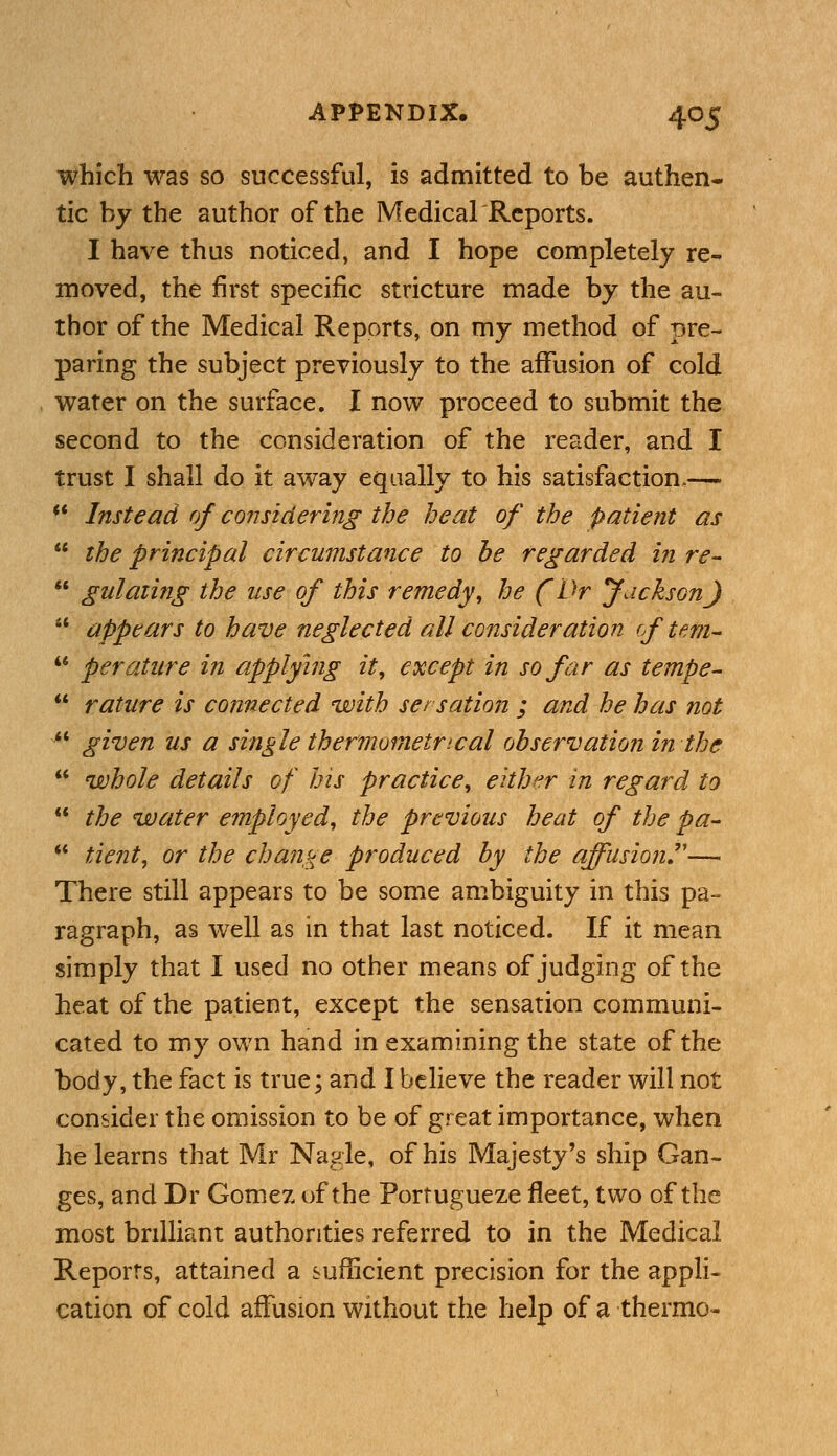 which was so successful, is admitted to be authen- tic by the author of the Medical Reports. I have thus noticed, and I hope completely re- moved, the first specific stricture made by the au- thor of the Medical Reports, on my method of pre- paring the subject previously to the affusion of cold water on the surface. I now proceed to submit the second to the consideration of the reader, and I trust I shall do it away equally to his satisfaction,—-  Instead of considering the heat of the patient as  the principal circumstance to he regarded in re-  gu! citing the use of this remedy, he (Dr Jackson J u appears to have neglected all consideration of tern-  perature in applying it, except in so far as tempe-  rature is connected with sersation ; and he has not M given us a single thermometrycal observation in the  whole details of his practice, either in regard to  the water employed, the previous heat of the pa- ** tient, or the change produced by the affusion— There still appears to be some ambiguity in this pa- ragraph, as well as in that last noticed. If it mean simply that I used no other means of judging of the heat of the patient, except the sensation communi- cated to my own hand in examining the state of the body, the fact is true; and I believe the reader will not consider the omission to be of great importance, when he learns that Mr Nagle, of his Majesty's ship Gan- ges, and Dr Gomez of the Portugueze fleet, two of the most brilliant authorities referred to in the Medical Reports, attained a sufficient precision for the appli- cation of cold affusion without the help of a thermo-