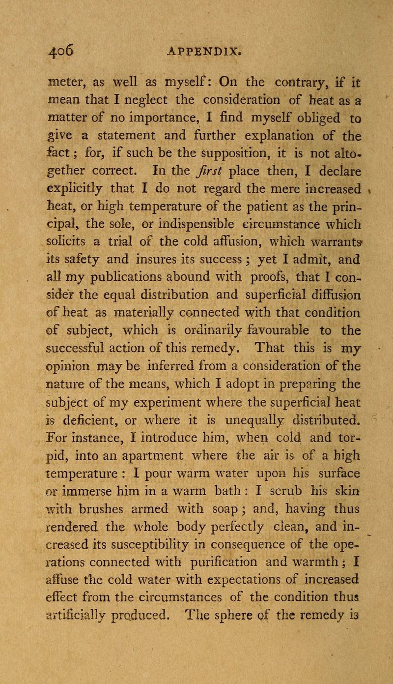 meter, as well as myself: On the contrary, if it mean that I neglect the consideration of heat as a matter of no importance, I find myself obliged to give a statement and further explanation of the fact; for, if such be the supposition, it is not alto- gether correct. In the first place then, I declare explicitly that I do not regard the mere increased » heat, or high temperature of the patient as the prin- cipal, the sole, or indispensible circumstance which solicits a trial of the cold affusion, which warrants- its safety and insures its success; yet I admit, and all my publications abound with proofs, that I con- sider the equal distribution and superficial diffusion of heat as materially connected with that condition of subject, which is ordinarily favourable to the successful action of this remedy. That this is my opinion may be inferred from a consideration of the nature of the means, which I adopt in preparing the subject of my experiment where the superficial heat is deficient, or where it is unequally distributed. For instance, I introduce him, when cold and tor- pid, into an apartment where the air is of a high temperature : I pour warm water upon his surface or immerse him in a warm bath : I scrub his skin with brushes armed with soap ; and, having thus rendered the whole body perfectly clean, and in- creased its susceptibility in consequence of the ope- rations connected with purification and warmth; I affuse the cold water with expectations of increased effect from the circumstances of the condition thus artificially produced. The sphere of the remedy is