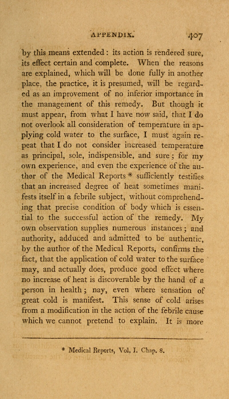 by this means extended: its action is rendered sure, its effect certain and complete. When the reasons are explained, which will be done fully in another place, the practice, it is presumed, will be regard- ed as an improvement of no inferior importance in the management of this remedy. But though k must appear, from what I have now said, that I do not overlook all consideration of temperature in ap- plying cold water to the surface, I must again re- peat that I do not consider increased temperature as principal, sole, indispensible, and sure; for my own experience, and even the experience of the au- thor of the Medical Reports * sufficiently testifies that an increased degree of heat sometimes mani- fests itself in a febrile subject, without comprehend- ing that precise condition of body which is essen- tial to the successful action of the remedy. My own observation supplies numerous instances; and authority, adduced and admitted to be authentic, by the author of the Medical Reports, confirms the fact, that the application of cold water to the surface may, and actually does, produce good effect where no increase of heat is discoverable by the hand of & person in health; nay, even where sensation of great cold is manifest. This sense of cold arises from a modification in the action of the febrile cause which we cannot pretend to explain. It is more Medical Reports, Vol. I. Chap. 8.