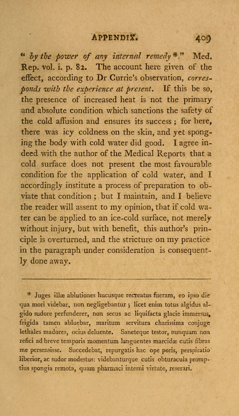  by the power of any internal remedy *  Med. Rep. vol. i. p. 82. The account here given of the effect, according to Dr Currie's observation, corres- ponds with the experience at present. If this be so, the presence of increased heat is not the primary and absolute condition which sanctions the safety of the cold affusion and ensures its success; for here, there was icy coldness on the skin, and yet spong- ing the body with cold water did good. I agree in- deed with the author of the Medical Reports that a cold surface does not present the most favourable condition for the application of cold water, and I accordingly institute a process of preparation to ob- viate that condition; but I maintain, and I believe the reader will assent to my opinion, that if cold wa- ter can be applied to an ice-cold surface, not merely without injury, but with benefit, this author's prin- ciple is overturned, and the stricture on my practice in the paragraph under consideration is consequent- ly done away. * Juges illse ablutiones hucusque recreatus fueram, eo ipso die qua mori vidcbar, non negligebantur 5 licet enim totus algidus al- gido sudore perfunderer, non secus ac liquifacta glacie immersus, frigida tamen abluebar, maritimi servitura charissima conjuge lethales madores, ocius deluente. Saneteque testor, nunquam non refici ad breve temporis momentum languentes marcidse cutis fibras me persensisse. Succedebat, repurgatis hac ope poris, perspiratio liberior, ac sudor modestus: videbanturque cutis obturacula promp- tius spongia remota, quam pharmaci interni virtute, reserari.