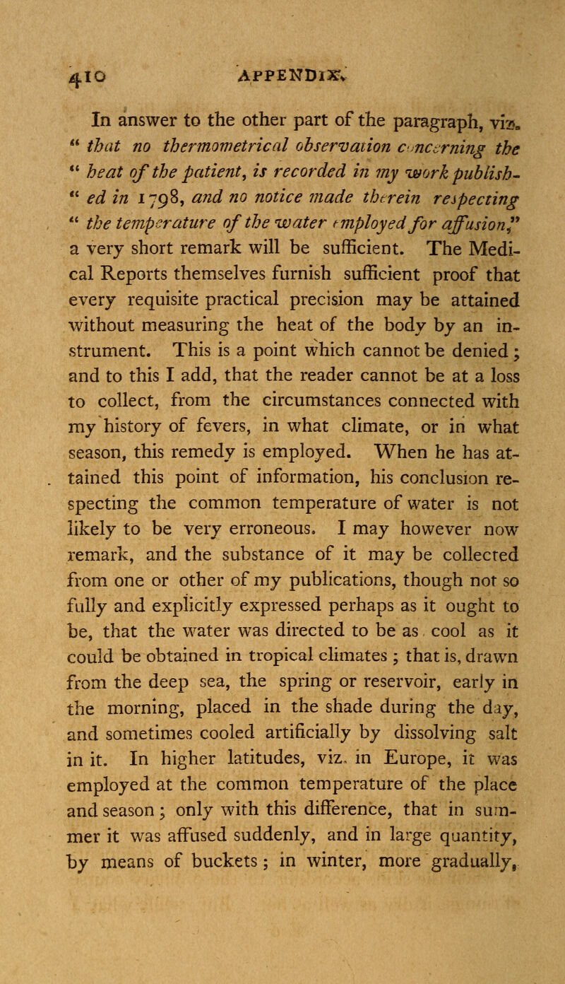 4-10 APPENDIX In answer to the other part of the paragraph, \fea  that no thermometrical observation cvncerning the  heat of the patient, is recorded in my work publish-  ed in 1798, and no notice made therein respecting  the temperature of the water employed for affusion a very short remark will be sufficient. The Medi- cal Reports themselves furnish sufficient proof that every requisite practical precision may be attained without measuring the heat of the body by an in- strument. This is a point which cannot be denied; and to this I add, that the reader cannot be at a loss to collect, from the circumstances connected with my history of fevers, in what climate, or in what season, this remedy is employed. When he has at- tained this point of information, his conclusion re- specting the common temperature of water is not likely to be very erroneous* I may however now remark, and the substance of it may be collected from one or other of my publications, though not so fully and explicitly expressed perhaps as it ought to be, that the water was directed to be as cool as it could be obtained in tropical climates ; that is, drawn from the deep sea, the spring or reservoir, early in the morning, placed in the shade during the day, and sometimes cooled artificially by dissolving salt in it. In higher latitudes, viz, in Europe, it was employed at the common temperature of the place and season; only with this difference, that in sum- mer it was affused suddenly, and in large quantity, by means of buckets; in winter, more gradually,