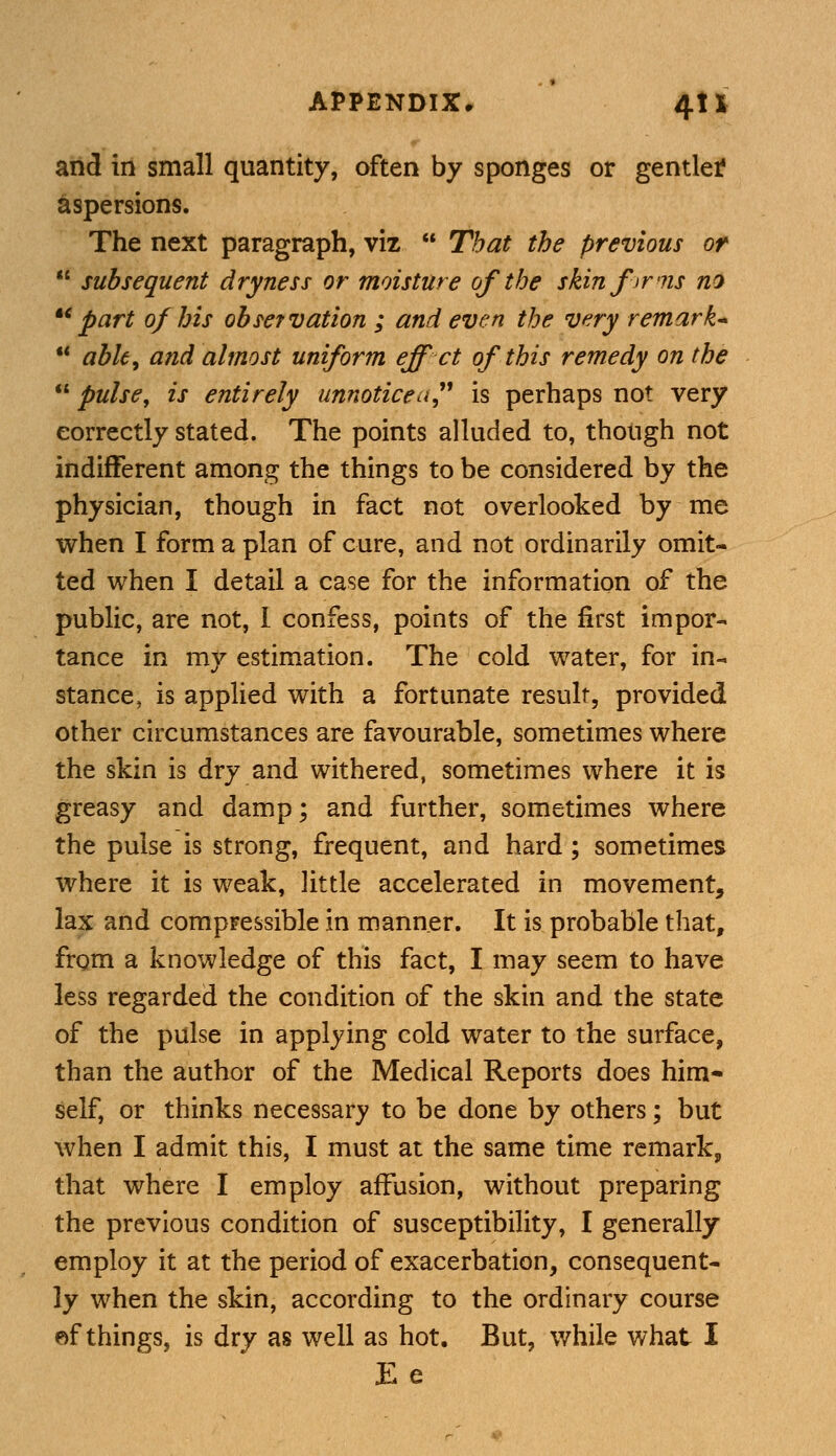 and in small quantity, often by sponges or gentler aspersions. The next paragraph, viz  That the previous or  subsequent dryness or moisture of the skin firms no part of his observation ; and even the very remark*  able, and almost uniform eff ct of this remedy on the  pulse, is entirely unnoticed? is perhaps not very correctly stated. The points alluded to, though not indifferent among the things to be considered by the physician, though in fact not overlooked by me when I form a plan of cure, and not ordinarily omit- ted when I detail a case for the information of the public, are not, I confess, points of the first impor- tance in my estimation. The cold water, for in- stance, is applied with a fortunate result, provided other circumstances are favourable, sometimes where the skin is dry and withered, sometimes where it is greasy and damp; and further, sometimes where the pulse is strong, frequent, and hard; sometimes where it is weak, little accelerated in movement, lax and compressible in manner. It is probable that, from a knowledge of this fact, I may seem to have less regarded the condition of the skin and the state of the pulse in applying cold water to the surface, than the author of the Medical Reports does him- self, or thinks necessary to be done by others; but when I admit this, I must at the same time remark, that where I employ affusion, without preparing the previous condition of susceptibility, I generally employ it at the period of exacerbation, consequent- ly when the skin, according to the ordinary course ef things, is dry as well as hot. But, while what I Ee
