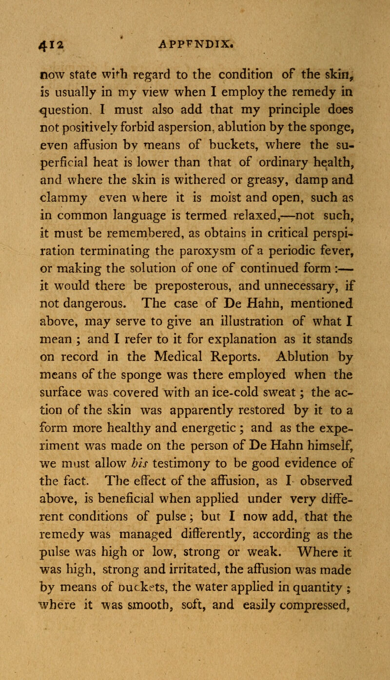 now state wi'h regard to the condition of the skin, is usually in my view when I employ the remedy in question. I must also add that my principle does not positively forbid aspersion, ablution by the sponge, even affusion by means of buckets, where the su- perficial heat is lower than that of ordinary health, and where the skin is withered or greasy, damp and clammy even where it is moist and open, such as in common language is termed relaxed,—not such, it must be remembered, as obtains in critical perspi- ration terminating the paroxysm of a periodic fever, or making the solution of one of continued form :— it would there be preposterous, and unnecessary, if not dangerous. The case of De Hahh, mentioned above, may serve to give an illustration of what I mean ; and I refer to it for explanation as it stands on record in the Medical Reports. Ablution by means of the sponge was there employed when the surface was covered with an ice-cold sweat; the ac- tion of the skin was apparently restored by it to a form more healthy and energetic ; and as the expe- riment was made on the person of De Hahn himself, we must allow his testimony to be good evidence of the fact. The effect of the affusion, as I observed above, is beneficial when applied under very diffe- rent conditions of pulse; but I now add, that the remedy was managed differently, according as the pulse was high or low, strong or weak. Where it was high, strong and irritated, the affusion was made by means of buckets, the water applied in quantity ; where it was smooth, soft, and easily compressed,
