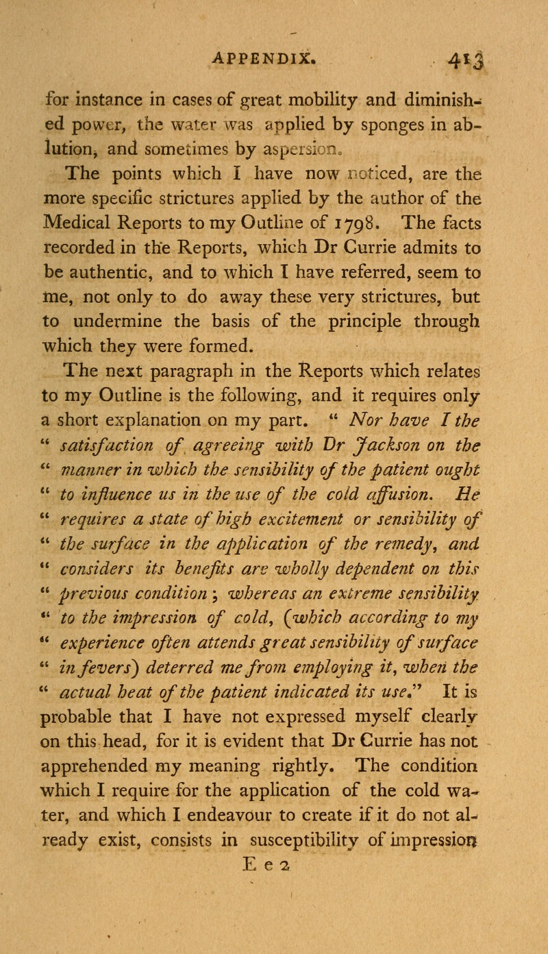 for instance in cases of great mobility and diminish- ed power, the water was applied by sponges in ab- lution and sometimes by aspersion0 The points which I have now noticed, are the more specific strictures applied by the author of the Medical Reports to my Outline of 1798. The facts recorded in the Reports, which Dr Currie admits to be authentic, and to which I have referred, seem to me, not only to do away these very strictures, but to undermine the basis of the principle through which they were formed. The next paragraph in the Reports which relates to my Outline is the following, and it requires only a short explanation on my part.  Nor have I the  satisfaction of> agreeing with Br Jackson on the  manner in which the sensibility of the patient ought  to influence us in the use of the cold affusion. He  requires a state of high excitement or sensibility of  the surface in the application of the remedy, and  considers its benefits are wholly dependent on this  previous condition \ whereas an extreme sensibility.  to the impression of cold, (which according to my  experience often attends great sensibility of surface  in fevers) deterred me from employing it, when the  actual heat of the patient indicated its use It is probable that I have not expressed myself clearly on this head, for it is evident that Dr Currie has not apprehended my meaning rightly. The condition which I require for the application of the cold wa- ter, and which I endeavour to create if it do not al- ready exist, consists in susceptibility of impression E e 2