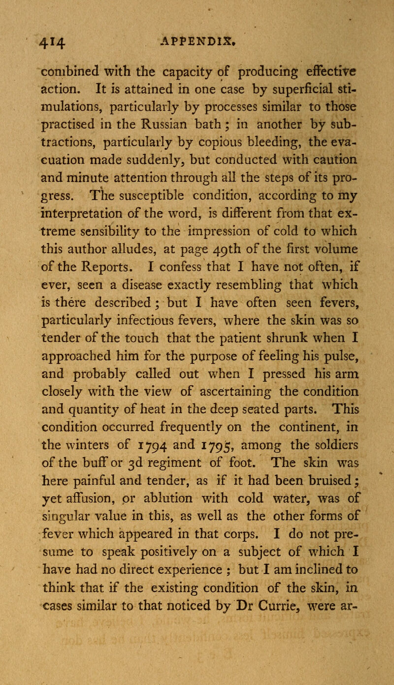 combined with the capacity of producing effective action. It is attained in one case by superficial sti- mulations, particularly by processes similar to those practised in the Russian bath; in another by sub- tractions, particularly by copious bleeding, the eva- cuation made suddenly, but conducted with caution and minute attention through all the steps of its pro- gress. The susceptible condition, according to my interpretation of the word, is different from that ex- treme sensibility to the impression of cold to which this author alludes, at page 49th of the first volume of the Reports. I confess that I have not often, if ever, seen a disease exactly resembling that which is there described; but I have often seen fevers, particularly infectious fevers, where the skin was so tender of the touch that the patient shrunk when I approached him for the purpose of feeling his pulse, and probably called out when I pressed his arm closely with the view of ascertaining the condition and quantity of heat in the deep seated parts. This condition occurred frequently on the continent, in the winters of 1794 and 1795, among the soldiers of the buff or 3d regiment of foot. The skin was here painful and tender, as if it had been bruised; yet affusion, pr ablution with cold water, was of singular value in this, as well as the other forms of fever which appeared in that corps. I do not pre- sume to speak positively on a subject of which I have had no direct experience ; but I am inclined to think that if the existing condition of the skin, in cases similar to that noticed by Dr Currie, were ar-