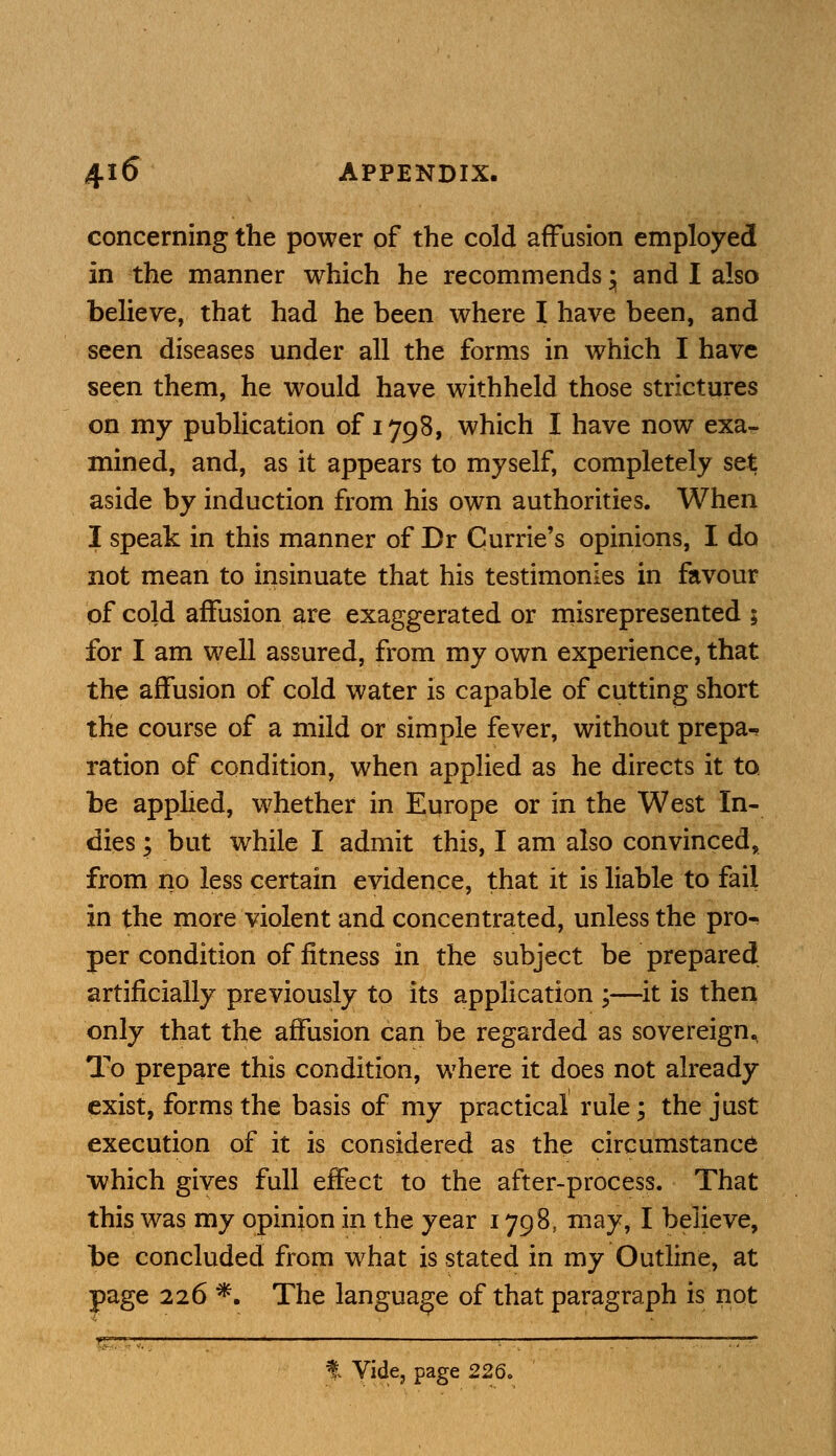 concerning the power of the cold affusion employed in the manner which he recommends • and I also believe, that had he been where I have been, and seen diseases under all the forms in which I have seen them, he would have withheld those strictures on my publication of 1798, which I have now exa- mined, and, as it appears to myself, completely set aside by induction from his own authorities. When I speak in this manner of Br Currie's opinions, I do not mean to insinuate that his testimonies in favour of cold affusion are exaggerated or misrepresented ; for I am well assured, from my own experience, that the affusion of cold water is capable of cutting short the course of a mild or simple fever, without prepa- ration of condition, when applied as he directs it to be applied, whether in Europe or in the West In- dies ; but while I admit this, I am also convinced, from no less certain evidence, that it is liable to fail in the more violent and concentrated, unless the pro- per condition of fitness in the subject be prepared artificially previously to its application ;—it is then only that the affusion can be regarded as sovereign. To prepare this condition, where it does not already exist, forms the basis of my practical rule; the just execution of it is considered as the circumstance which gives full effect to the after-process. That this was my opinion in the year 1798, may, I believe, be concluded from what is stated in my Outline, at page 226 *. The language of that paragraph is not % Vide, page 226.