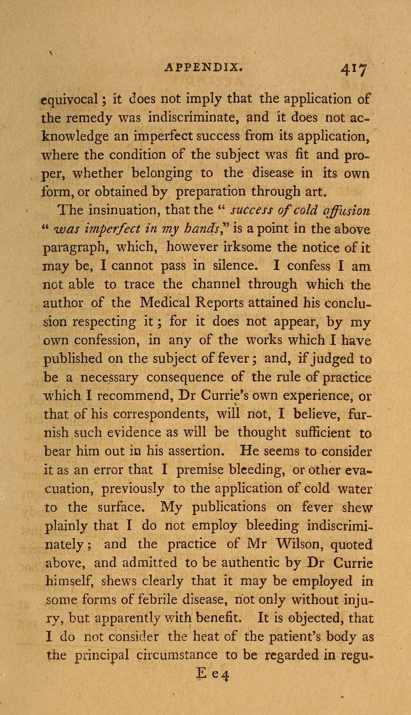 equivocal; it does not imply that the application of the remedy was indiscriminate, and it does not ac- knowledge an imperfect success from its application, where the condition of the subject was fit and pro- per, whether belonging to the disease in its own form, or obtained by preparation through art. The insinuation, that the  success of cold affusion  was imperfect in my hands? is a point in the above paragraph, which, however irksome the notice of it may be, I cannot pass in silence. I confess I am not able to trace the channel through which the author of the Medical Reports attained his conclu- sion respecting it; for it does not appear, by my own confession, in any of the works which I have published on the subject of fever; and, if judged to be a necessary consequence of the rule of practice which I recommend, Dr Currie's own experience, or that of his correspondents, will not, I believe, fur- nish such evidence as will be thought sufficient to bear him out in his assertion. He seems to consider it as an error that I premise bleeding, or other eva- cuation, previously to the application of cold water to the surface. My publications on fever shew plainly that I do not employ bleeding indiscrimi- nately ; and the practice of Mr Wilson, quoted above, and admitted to be authentic by Dr Currie himself, shews clearly that it may be employed in some forms of febrile disease, riot only without inju- ry, but apparently with benefit. It is objected, that I do not consider the heat of the patient's body as the principal circumstance to be regarded in regu* Ee4