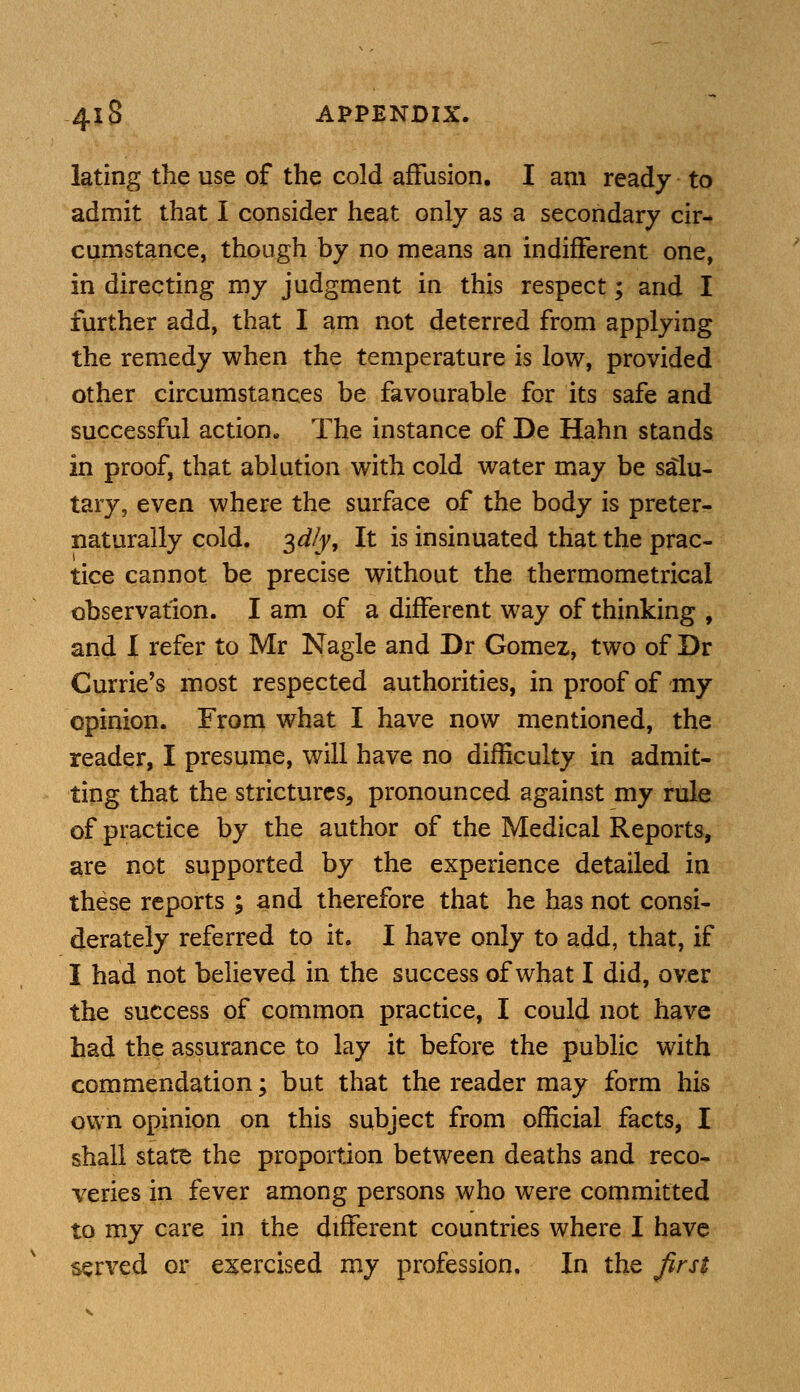 lating the use of the cold affusion. I am ready to admit that I consider heat only as a secondary cir- cumstance, though by no means an indifferent one, in directing my judgment in this respect; and I further add, that I am not deterred from applying the remedy when the temperature is low, provided other circumstances be favourable for its safe and successful action. The instance of De Hahn stands in proof, that ablution with cold water may be salu- tary, even where the surface of the body is preter- naturally cold. $dly, It is insinuated that the prac- tice cannot be precise without the thermometrical observation. I am of a different way of thinking , and I refer to Mr Nagle and Dr Gomez, two of Dr Currie's most respected authorities, in proof of my opinion. From what I have now mentioned, the reader, I presume, will have no difficulty in admit- ting that the strictures, pronounced against my rule of practice by the author of the Medical Reports, are not supported by the experience detailed in these reports ; and therefore that he has not consi- derately referred to it. I have only to add, that, if I had not believed in the success of what I did, over the success of common practice, I could not have had the assurance to lay it before the public with commendation; but that the reader may form his own opinion on this subject from official facts, I shall state the proportion between deaths and reco- veries in fever among persons who were committed to my care in the different countries where I have served or exercised my profession. In the first