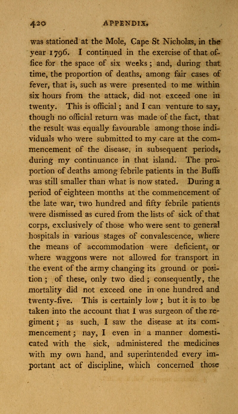 wa9 stationed at the Mole, Cape St Nicholas, in the year 1796. I continued in the exercise of that of- fice for the space of six weeks; and, during that time, the proportion of deaths, among fair cases of fever, that is, such as were presented to me within six hours from the attack, did not exceed one in twenty. This is official; and I can venture to say, though no official return was made of the fact, that the result was equally favourable among those indi- viduals who were submitted to my care at the com- mencement of the disease, in subsequent periods, during my continuance in that island. The pro- portion of deaths among febrile patients in the Buffs was still smaller than what is now stated. During a period of eighteen months at the commencement of the late war, two hundred and fifty febrile patients were dismissed as cured from the lists of sick of that corps, exclusively of those who were sent to general hospitals in various stages of convalescence, where the means of accommodation were deficient, or where waggons were not allowed for transport in the event of the army changing its ground or posi- tion ; of these, only two died; consequently, the mortality did not exceed one in one hundred and twenty-five. This is certainly low ; but it is to be taken into the account that I was surgeon of the re- giment ; as such, I saw the disease at its com- mencement; nay, I even in a manner domesti- cated with the sick, administered the medicines with my own hand, and superintended every im- portant act of discipline, which concerned those
