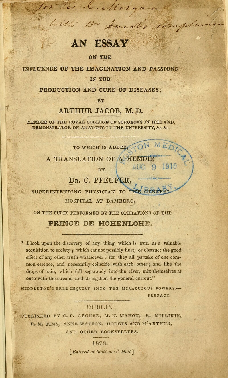 '■ : /' AN ESSAY ON THE INFLUENCE OF THE IMAGINATION AND PASSIONS IN THE PRODUCTION AND CURE OF DISEASES; BY ARTHUR JACOB, M. D. ^ MEMBER OF THE ROYAL COLLEGE OF SURGEONS IN IRELAND, DEMONSTRATOR OF ANATOMY IN THE UNIVERSITY, &c. &c. TO WHICH IS ADDE^,''O*^ '■' ^ tj f ■ A TRANSLATION OF,A^MEMOl^*' \ BY r~ ^v 9 1910 - Dr. C. PFEUP^, ;^.~ SUPERINTENDING PHYSICIAN TO TSiL^ltJin^J^JU^^ HOSPITAL AT BAMBERG. ON THE CURES PERFORMED BY THE OPERATIONS OF THE PRINCE DE HOHENLOHE *• I look upon the discovery of any thing which is ti'ue, as a valuable acquisition to society ; which cannot possibly hurt, or obstruct the good effect of any other truth whatsoever : for they all partake of one com- mon essence, and necessarily coincide with each other; and like the drops of rain, which fall separately into the river, mix themselves at once with the stream, and strengthen the general current. middi.eton',j tree inquiry into the miraculous powers.— PREFACE. DUBLIN: PUBLISHED BY C. P. ARCHER, M. N. MAHON, R. MILLIKIN, R. M. TIMS, ANNE WATSON, HODGES AND M'ARTHUR, AND OTHER BOOKSELLERS. 1823. \_Entered at Stationers' Hall.'] '^i'-