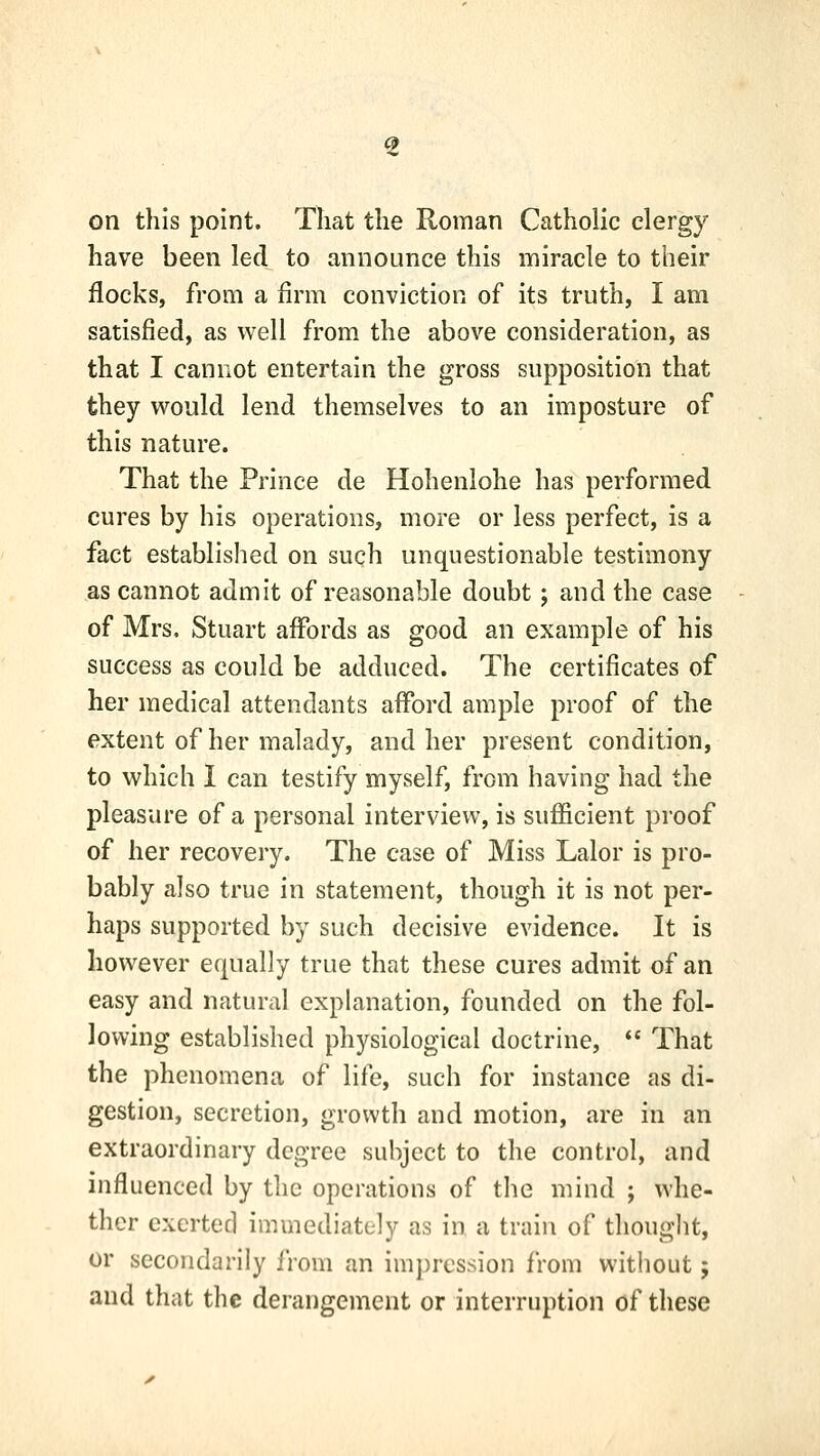 2 on this point. That the Roman Catholic clergy have been led to announce this miracle to their flocks, from a firm conviction of its truth, I am satisfied, as well from the above consideration, as that I cannot entertain the gross supposition that they would lend themselves to an imposture of this nature. That the Prince de Hohenlohe has performed cures by his operations, more or less perfect, is a fact established on such unquestionable testimony as cannot admit of reasonable doubt ; and the case of Mrs, Stuart affords as good an example of his success as could be adduced. The certificates of her medical attendants afford ample proof of the extent of her malady, and her present condition, to which I can testify myself, from having had the pleasure of a personal interview, is sufficient proof of her recovery. The case of Miss Lalor is pro- bably also true in statement, though it is not per- haps supported by such decisive evidence. It is however equally true that these cures admit of an easy and natural explanation, founded on the fol- lowing established physiological doctrine,  That the phenomena of life, such for instance as di- gestion, secretion, growth and motion, are in an extraordinary degree subject to the control, and influenced by the operations of the mind ; whe- ther exerted immediately as in a train of thought, or secondarily from an impression from without; and that the derangement or interruption of these