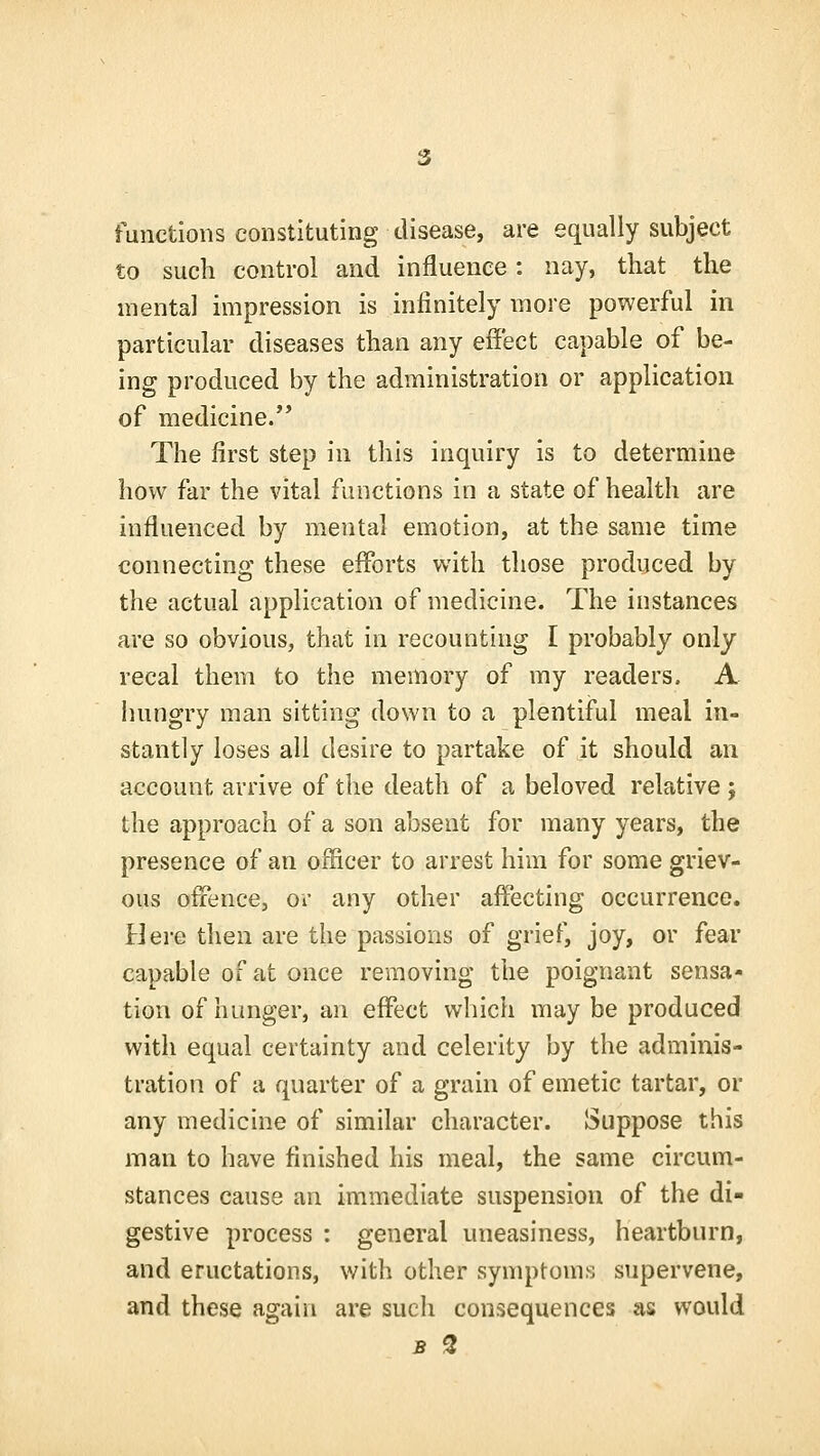 functions constituting disease, are equally subject to such control and influence: nay, that the mental impression is infinitely more powerful in particular diseases than any effect capable of be- ing produced by the administration or application of medicine. The first step in this inquiry is to determine how far the vital functions in a state of health are influenced by mental emotion, at the same time connecting these efforts with those produced by the actual application of medicine. The instances are so obvious, that in recounting I probably only recal them to the memory of my readers. A hungry man sitting down to a plentiful meal in- stantly loses all desire to partake of it should an account arrive of the death of a beloved relative j the approach of a son absent for many years, the presence of an officer to arrest him for some griev- ous offence, or any other affecting occurrence. Here then are the passions of grief, joy, or fear capable of at once removing the poignant sensa- tion of hunger, an effect which may be produced with equal certainty and celerity by the adminis- tration of a quarter of a grain of emetic tartar, or any medicine of similar character. Suppose this man to have finished his meal, the same circum- stances cause an immediate suspension of the di- gestive process : general uneasiness, heartburn, and eructations, with other symptoms supervene, and these again are such consequences as would