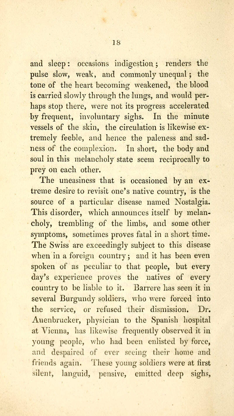 and sleep: occasions indigestion; renders the pulse slow, weak, and commonly unequal; the tone of the heart becoming weakened, the blood is carried slowly through the lungs, and would per- haps stop there, were not its progress accelerated by frequent, involuntary sighs. In the minute vessels of the skin, the circulation is likewise ex- tremely feeble, and hence the paleness and sad- ness of the complexion. In short, the body and soul in this melancholy state seem reciprocally to prey on each other. The uneasiness that is occasioned by an ex- treme desire to revisit one's native country, is the source of a particular disease named Nostalgia. This disorder, which announces itself by melan- choly, trembling of the limbs, and some other symptoms, sometimes proves fatal in a short time. The Swiss are exceedingly subject to this disease when in a foreign country; and it has been even spoken of as peculiar to that people, but every day's experience proves the natives of every country to be liable to it. Barrere has seen it in several Burgundy soldiers, who were forced into the service, or refused their dismission. Dr. Auenbrucker, physician to the Spanish hospital at Vienna, has likewise frequently observed it in young people, who had been enlisted by force, and despaired of ever seeing their home and friends again. These young soldiers were at first silent, languid, pensive, emitted deep sighs.