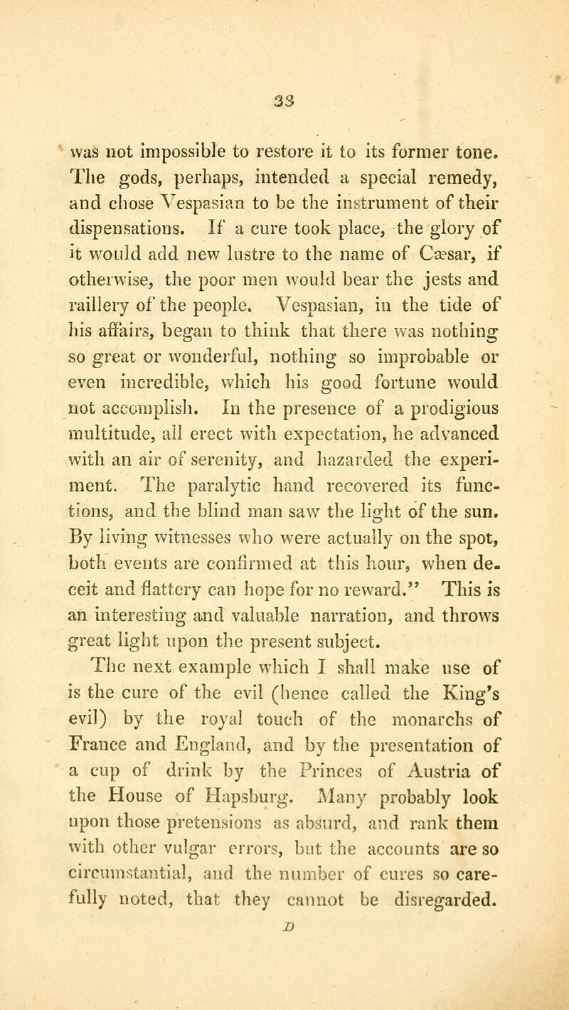 * was not impossible to restore it to its former tone. Tlie gods, perhaps, intended a special remedy, and cliose Vespasian to be the instrument of their dispensations. If a cure took place, the glory of it would add new lustre to the name of C^sar, if otherwise, the poor men would bear the jests and raillery of the people. Vespasian, in the tide of his affairs, began to think that there was nothing so great or wonderful, nothing so improbable or even incredible, which his good fortune would not accomplish. In the presence of a prodigious multitude, all erect with expectation, he advanced with an air of serenity, and hazarded the experi- ment. The paralytic hand recovered its func- tions, and the blind man saw the light of the sun. By living witnesses who were actually on the spot, both events are confii'med at this hour, when de- ceit and flattery can hope for no reward. This is an interesting and valuable narration, and throws great light upon the present subject. The next example which I shall make use of is the cure of the evil (hence called the King's evil) by the royal touch of the monarchs of France and England, and by the presentation of a cup of drink by the Princes of Austria of the House of Hapsburg. i\Iany probably look upon those pretensions as absurd, and rank them with other vulgar errors, but the accounts are so circumstantial, and the number of cures so care- fully noted, that they cannot be disregarded. B