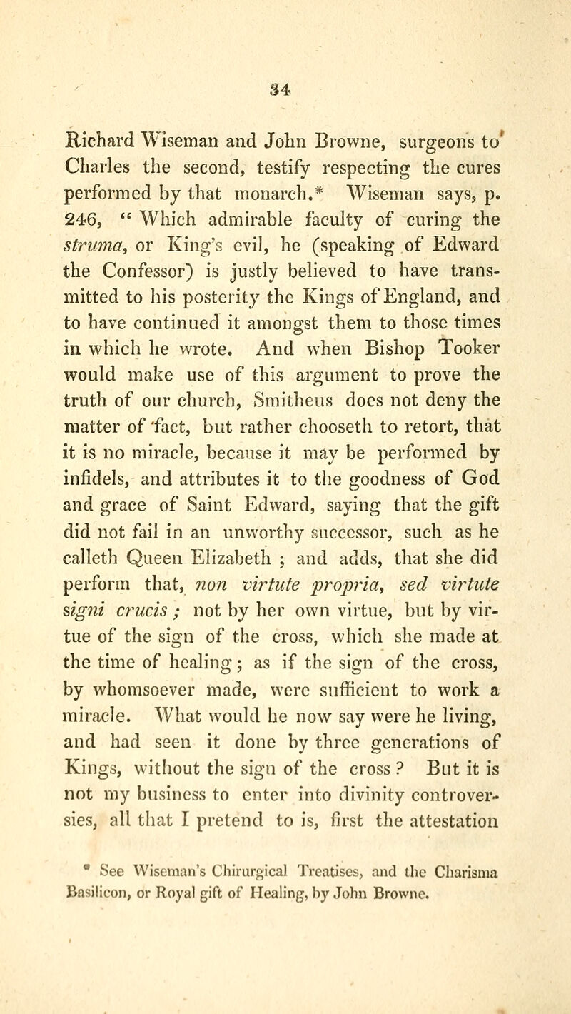 S4 Richard Wiseman and John Browne, surgeons to* Charles the second, testify respecting the cures performed by that monarch.* Wiseman says, p. 246,  Which admirable faculty of curing the strumai or King's evil, he (speaking of Edward the Confessor) is justly believed to have trans- mitted to his posterity the Kings of England, and to have continued it amono:st them to those times in which he wrote. And when Bishop Tooker would make use of this argument to prove the truth of our church, Smitheus does not deny the matter of 'fact, but rather chooseth to retort, that it is no miracle, because it may be performed by infidels, and attributes it to the goodness of God and grace of Saint Edward, saying that the gift did not fail in an unworthy successor, such as he calleth Queen Elizabeth ; and adds, that she did perform that, non virtute propria, sed virtide signi crucis ; not by her own virtue, but by vir- tue of the sign of the cross, which she made at the time of healing; as if the sign of the cross, by whomsoever made, were sufficient to work a miracle. What would he now say were he living, and had seen it done by three generations of Kings, without the sign of the cross ? But it is not my business to enter into divinity controver- sies, all that I pretend to is, first the attestation • See Wiseman's Chirurgical Treatises, and the Charisma Bftsilicon, or Royal gift of Healing, by John Browne.