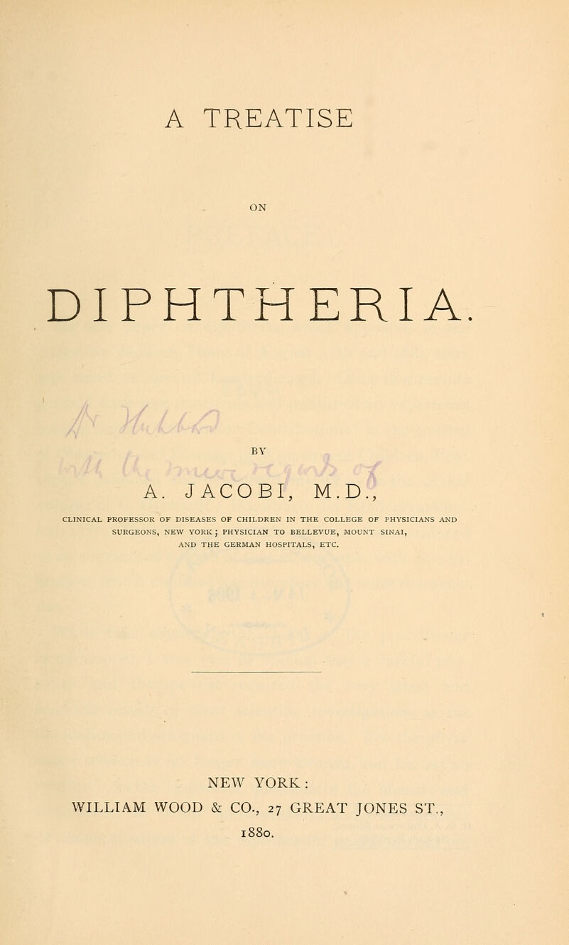 A TREATISE ON DIPHTHERIA BY A. JACOBI, M.D., CLINICAL PROFESSOR OF DISEASES OF CHILDREN IN THE COLLEGE OF PHYSICIANS AND SURGEONS, NEW YORK J PHYSICIAN TO BELLEVUE, MOUNT SINAI, AND THE GERMAN HOSPITALS, ETC. NEW YORK: WILLIAM WOOD & CO., 27 GREAT JONES ST., 1880.