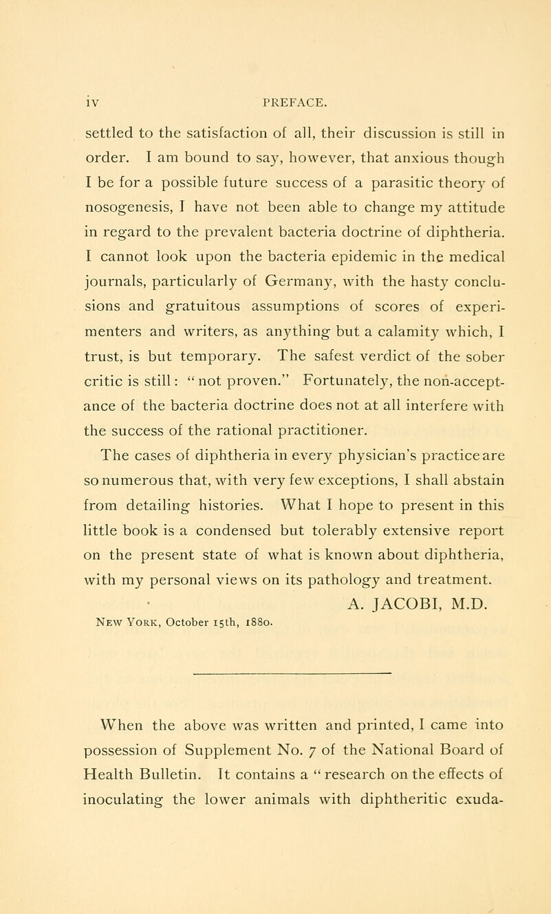 settled to the satisfaction of all, their discussion is still in order. I am bound to say, however, that anxious though I be for a possible future success of a parasitic theory of nosogenesis, I have not been able to change my attitude in regard to the prevalent bacteria doctrine of diphtheria. I cannot look upon the bacteria epidemic in the medical journals, particularly of German}^, with the hasty conclu- sions and gratuitous assumptions of scores of experi- menters and writers, as anything but a calamity which, I trust, is but temporary. The safest verdict of the sober critic is still:  not proven. Fortunately, the non-accept- ance of the bacteria doctrine does not at all interfere with the success of the rational practitioner. The cases of diphtheria in every physician's practice are so numerous that, with very few exceptions, I shall abstain from detailing histories. What I hope to present in this little book is a condensed but tolerably extensive report on the present state of what is known about diphtheria, with my personal views on its pathology and treatment. A. JACOBI, M.D. New York, October 15th, 1880. When the above was written and printed, I came into possession of Supplement No. 7 of the National Board of Health Bulletin. It contains a  research on the effects of inoculating the lower animals with diphtheritic exuda-