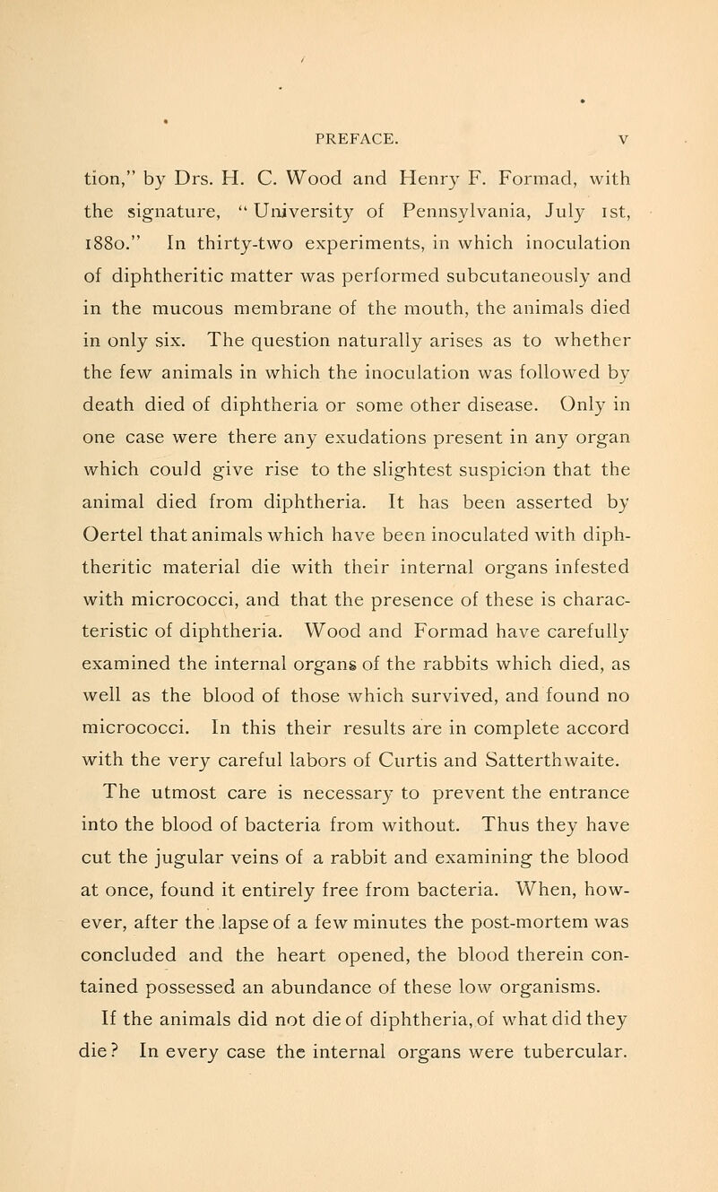 tion, by Drs. H. C. Wood and Henry F. Formad, with the signature,  University of Pennsylvania, July ist, 1880. In thirty-two experiments, in which inoculation of diphtheritic matter was performed subcutaneously and in the mucous membrane of the mouth, the animals died in only six. The question naturally arises as to whether the few animals in which the inoculation was followed by death died of diphtheria or some other disease. Only in one case were there any exudations present in any organ which could give rise to the slightest suspicion that the animal died from diphtheria. It has been asserted by Oertel that animals which have been inoculated with diph- theritic material die with their internal organs infested with micrococci, and that the presence of these is charac- teristic of diphtheria. Wood and Formad have carefully examined the internal organs of the rabbits which died, as well as the blood of those which survived, and found no micrococci. In this their results are in complete accord with the very careful labors of Curtis and Satterthwaite. The utmost care is necessary to prevent the entrance into the blood of bacteria from without. Thus they have cut the jugular veins of a rabbit and examining the blood at once, found it entirely free from bacteria. When, how- ever, after the lapse of a few minutes the post-mortem was concluded and the heart opened, the blood therein con- tained possessed an abundance of these low organisms. If the animals did not die of diphtheria, of what did they die ? In every case the internal organs were tubercular.