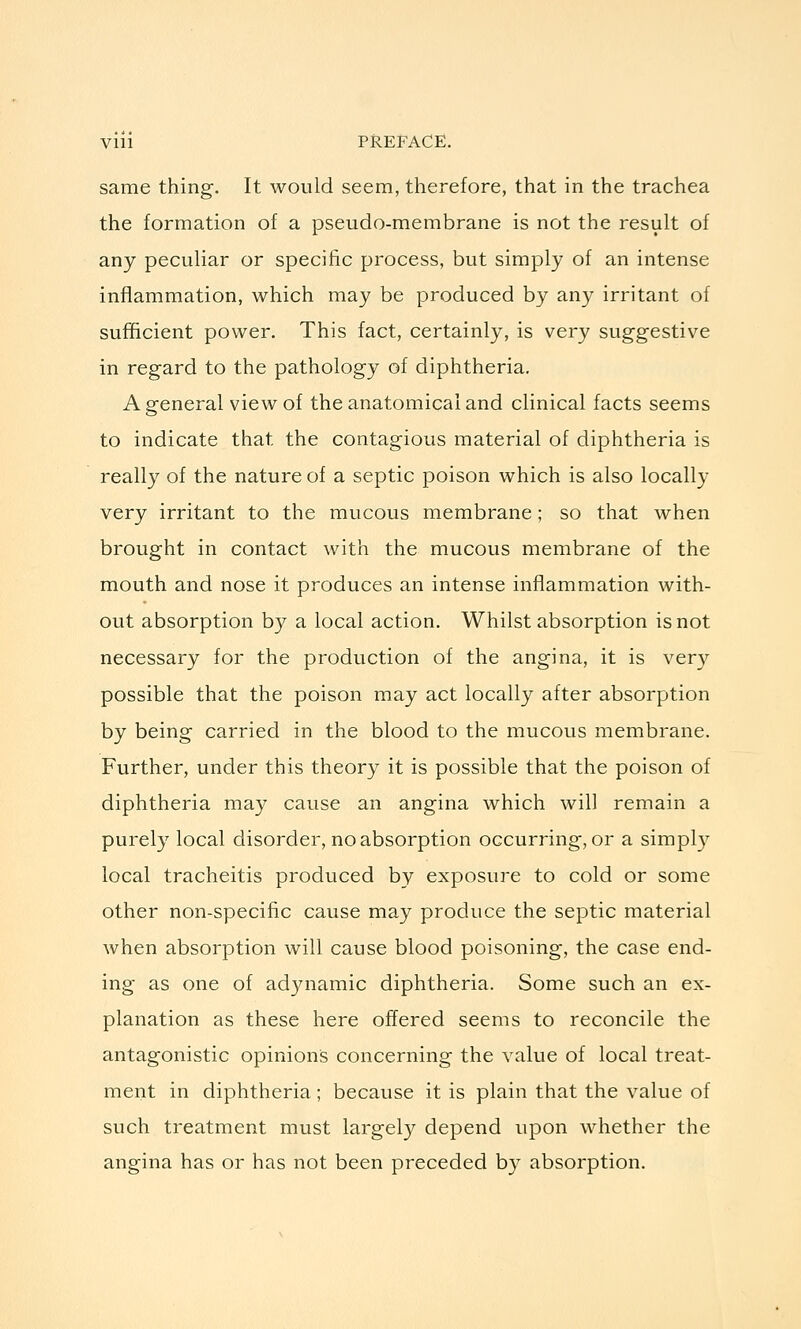 same thing. It would seem, therefore, that in the trachea the formation of a pseudo-membrane is not the result of any peculiar or specific process, but simply of an intense inflammation, which may be produced by any irritant of sufficient power. This fact, certainly, is very suggestive in regard to the pathology of diphtheria. A general view of the anatomical and clinical facts seems to indicate that the contagious material of diphtheria is really of the nature of a septic poison which is also locally very irritant to the mucous membrane; so that when brought in contact with the mucous membrane of the mouth and nose it produces an intense inflammation with- out absorption by a local action. Whilst absorption is not necessary for the production of the angina, it is ver}'- possible that the poison may act locally after absorption by being carried in the blood to the mucous membrane. Further, under this theory it is possible that the poison of diphtheria may cause an angina which will remain a purely local disorder, no absorption occurring, or a simply local tracheitis produced by exposure to cold or some other non-specific cause may produce the septic material when absorption will cause blood poisoning, the case end- ing as one of adynamic diphtheria. Some such an ex- planation as these here offered seems to reconcile the antagonistic opinions concerning the value of local treat- ment in diphtheria; because it is plain that the value of such treatment must largely depend upon whether the angina has or has not been preceded by absorption.