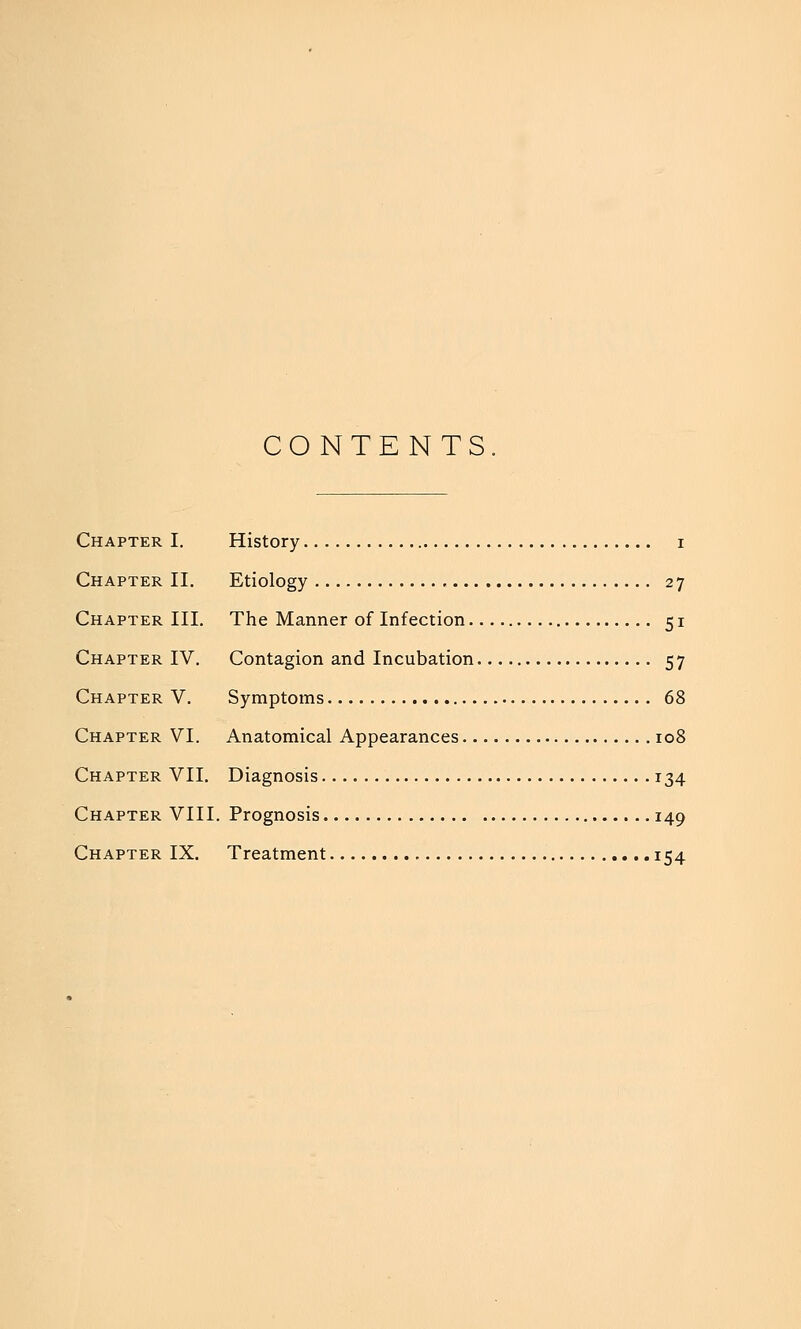 CONTENTS Chapter I. History i Chapter II. Etiology 27 Chapter III. The Manner of Infection 51 Chapter IV. Contagion and Incubation 57 Chapter V. Symptoms 68 Chapter VI. Anatomical Appearances 108 Chapter VII. Diagnosis 134 Chapter VIII. Prognosis 149