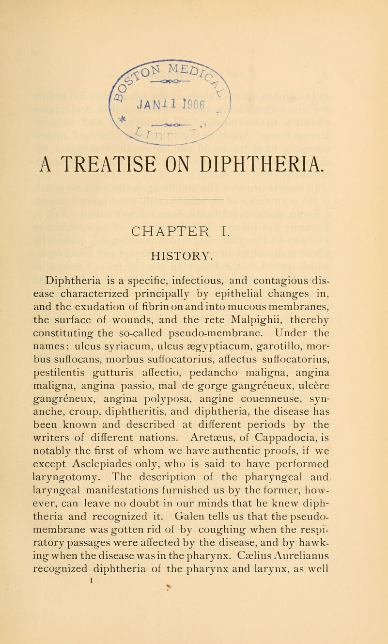 A TREATISE ON DIPHTHERIA. CHAPTER I. HISTORY. Diphtheria is a specific, infectious, and contagious dis- ease characterized principally by epithelial changes in, and the exudation of fibrin on and into mucous membranes, the surface of wounds, and the rete Malpighii, thereby constituting the so-called pseudo-membrane. Under the names: ulcus syriacum, ulcus gegyptiacum, garotillo, mor- bus suffocans, morbus suffocatorius, afTectus suffocatorius, pestilentis gutturis afTectio, pedancho maligna, angina maligna, angina passio, mal de gorge gangreneux, ulcere gangreneux, angina polyposa, angine couenneuse, syn- anche, croup, diphtheritis, and diphtheria, the disease has been known and described at different periods by the writers of different nations. Aretceus, of Cappadocia, is notably the first of whom we have authentic proofs, if we except Asclepiades only, who is said to have performed laryngotomy. The description of the pharyngeal and laryngeal manifestations furnished us by the former, how- ever, can leave no doubt in our minds that he knew diph- theria and recognized it. Galen tells us that the pseudo- membrane was gotten rid of by coughing when the respi- ratory passages were affected by the disease, and by hawk- ing when the disease was in the pharynx. Cselius Aurelianus recognized diphtheria of the pharynx and larynx, as well