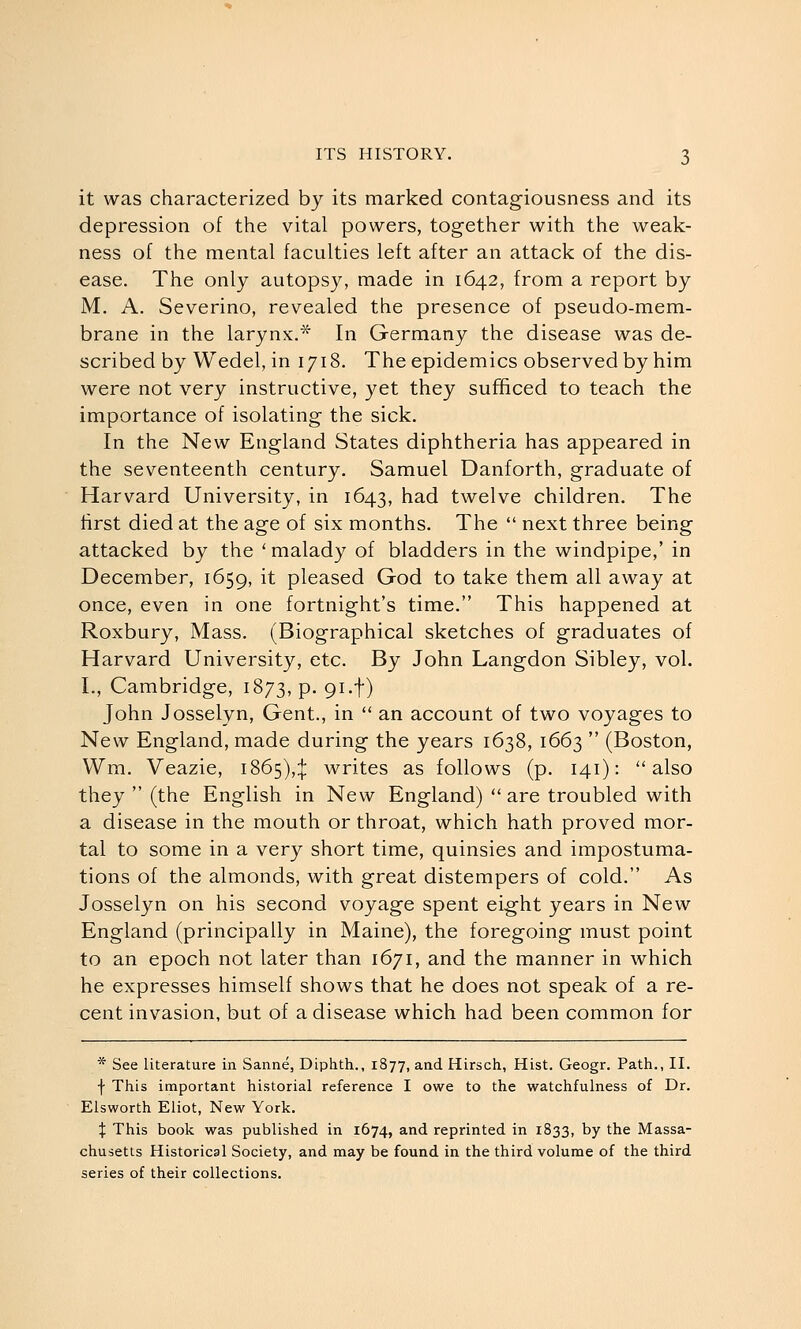 it was characterized by its marked contagiousness and its depression of the vital powers, together with the weak- ness of the mental faculties left after an attack of the dis- ease. The only autopsy, made in 1642, from a report by M. A. Severino, revealed the presence of pseudo-mem- brane in the larynx.* In Germany the disease was de- scribed by Wedel, in 1718. The epidemics observed by him were not very instructive, yet they sufficed to teach the importance of isolating the sick. In the New England States diphtheria has appeared in the seventeenth century. Samuel Danforth, graduate of Harvard University, in 1643, had twelve children. The first died at the age of six months. The  next three being attacked by the ' malady of bladders in the windpipe,' in December, 1659, it pleased God to take them all away at once, even in one fortnight's time. This happened at Roxbury, Mass. (Biographical sketches of graduates of Harvard University, etc. By John Langdon Sibley, vol. I., Cambridge, 1873, p. 91.f) John Josselyn, Gent., in  an account of two voyages to New England, made during the years 1638, 1663  (Boston, Wm. Veazie, 1865),:!: writes as follows (p. 141): also they  (the English in New England)  are troubled with a disease in the mouth or throat, which hath proved mor- tal to some in a very short time, quinsies and impostuma- tions of the almonds, with great distempers of cold. As Josselyn on his second voyage spent eight years in New England (principally in Maine), the foregoing must point to an epoch not later than 1671, and the manner in which he expresses himself shows that he does not speak of a re- cent invasion, but of a disease which had been common for * See literature in Sanne, Diphth., 1877, and Hirsch, Hist. Geogr. Path., II. f This important historial reference I owe to the watchfulness of Dr. Elsworth Eliot, New York. X This book was published in 1674, and reprinted in 1833, by the Massa- chusetts Historical Society, and may be found in the third volume of the third series of their collections.