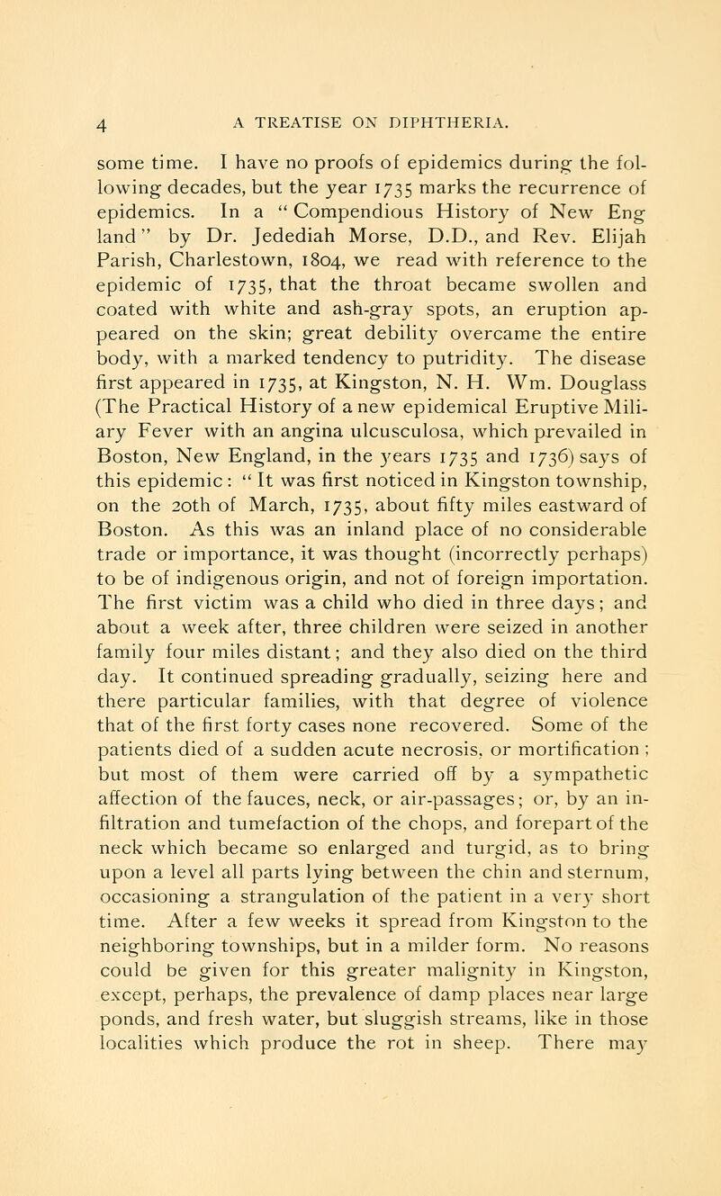 some time. I have no proofs of epidemics during the fol- lowing decades, but the year 1735 marks the recurrence of epidemics. In a  Compendious History of New Eng land by Dr. Jedediah Morse, D.D., and Rev. Elijah Parish, Charlestown, 1804, we read with reference to the epidemic of 1735, that the throat became swollen and coated with white and ash-gray spots, an eruption ap- peared on the skin; great debility overcame the entire body, with a marked tendency to putridity. The disease first appeared in 1735, at Kingston, N. H. Wm. Douglass (The Practical History of anew epidemical Eruptive Mili- ary Fever with an angina ulcusculosa, which prevailed in Boston, New England, in the 3'ears 1735 and 1736) says of this epidemic :  It was first noticed in Kingston township, on the 20th of March, 1735, about fifty miles eastward of Boston. As this was an inland place of no considerable trade or importance, it was thought (incorrectly perhaps) to be of indigenous origin, and not of foreign importation. The first victim was a child who died in three days; and about a week after, three children were seized in another family four miles distant; and they also died on the third day. It continued spreading gradually, seizing here and there particular families, with that degree of violence that of the first forty cases none recovered. Some of the patients died of a sudden acute necrosis, or mortification ; but most of them were carried off by a sympathetic affection of the fauces, neck, or air-passages; or, by an in- filtration and tumefaction of the chops, and forepart of the neck which became so enlarged and turgid, as to bring upon a level all parts lying between the chin and sternum, occasioning a strangulation of the patient in a very short time. After a few weeks it spread from Kingston to the neighboring townships, but in a milder form. No reasons could be given for this greater malignity in Kingston, except, perhaps, the prevalence of damp places near large ponds, and fresh water, but sluggish streams, like in those localities which produce the rot in sheep. There may