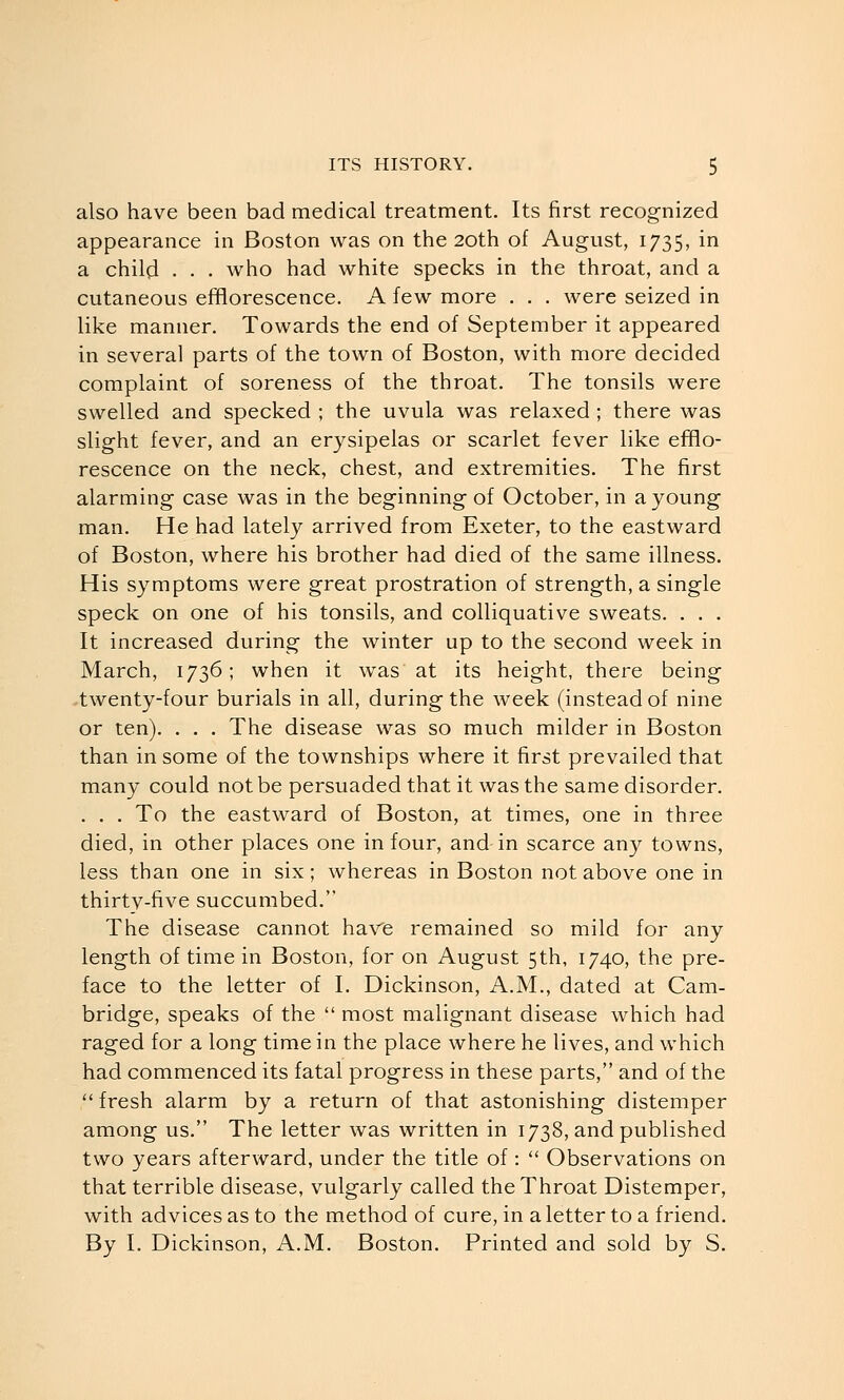 also have been bad medical treatment. Its first recognized appearance in Boston was on the 20th of August, 1735, in a child . . . who had white specks in the throat, and a cutaneous efflorescence. A few more . . . were seized in like manner. Towards the end of September it appeared in several parts of the town of Boston, with more decided complaint of soreness of the throat. The tonsils were swelled and specked ; the uvula was relaxed ; there was slight fever, and an erysipelas or scarlet fever like efflo- rescence on the neck, chest, and extremities. The first alarming case was in the beginning of October, in a young man. He had lately arrived from Exeter, to the eastward of Boston, where his brother had died of the same illness. His symptoms were great prostration of strength, a single speck on one of his tonsils, and colliquative sweats. . . . It increased during the winter up to the second week in March, 1736; when it was at its height, there being twenty-four burials in all, during the week (instead of nine or ten). . . . The disease was so much milder in Boston than in some of the townships where it first prevailed that many could not be persuaded that it was the same disorder. . . . To the eastward of Boston, at times, one in three died, in other places one in four, and in scarce any towns, less than one in six; whereas in Boston not above one in thirtv-five succumbed. The disease cannot have remained so mild for any length of time in Boston, for on August 5th, 1740, the pre- face to the letter of I. Dickinson, A.M., dated at Cam- bridge, speaks of the  most malignant disease which had raged for a long time in the place where he lives, and which had commenced its fatal progress in these parts, and of the  fresh alarm by a return of that astonishing distemper among us. The letter was written in 1738, and published two years afterward, under the title of:  Observations on that terrible disease, vulgarly called the Throat Distemper, with advices as to the method of cure, in a letter to a friend. By I. Dickinson, A.M. Boston. Printed and sold by S.