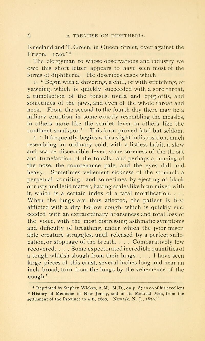 Kneeland and T. Green, in Queen Street, over against the Prison. 1740.^' The clergyman to whose observations and industry we owe this short letter appears to have seen most of the forms of diphtheria. He describes cases which 1.  Begin with a shivering, a chill, or with stretching, or yawning, which is quickly succeeded with a sore throat, a tumefaction of the tonsils, uvula and epiglottis, and sometimes of the jaws, and even of the whole throat and neck. From the second to the fourth day there may be a miliary eruption, in some exactly resembling the measles, in others more like the scarlet fever, in others like the confluent small-pox. This form proved fatal but seldom. 2.  It frequently begins with a slight indisposition, much resembling an ordinary cold, with a listless habit, a slow and scarce discernible fever, some soreness of the throat and tumefaction of the tonsils; and perhaps a running of the nose, the countenance pale, and the eyes dull and heavy. Sometimes vehement sickness of the stomach, a perpetual vomiting; and sometimes by ejecting of black or rusty and fetid matter, having scales like bran mixed with it, which is a certain index of a fatal mortification. . , . When the lungs are thus affected, the patient is first afflicted with a dry, hollow cough, which is quickly suc- ceeded with an extraordinary hoarseness and total loss of the voice, with the most distressing asthmatic symptoms and difficulty of breathing, under which the poor miser- able creature struggles, until released by a perfect suffo- cation, or stoppage of the breath. . . . Comparatively few recovered. . . . Some expectorated incredible quantities of a tough whitish slough from their lungs. ... I have seen large pieces of this crust, several inclies long and near an inch broad, torn from the lungs by the vehemence of the cough. * Reprinted by Stephen Wickes, A.M., M.D., on p. 87 to 99 of his excellent  History of Medicine in New Jersey, and of its Medical Men, from the settlement of the Province to a.d. 1800. Newark, N. J., 1879.