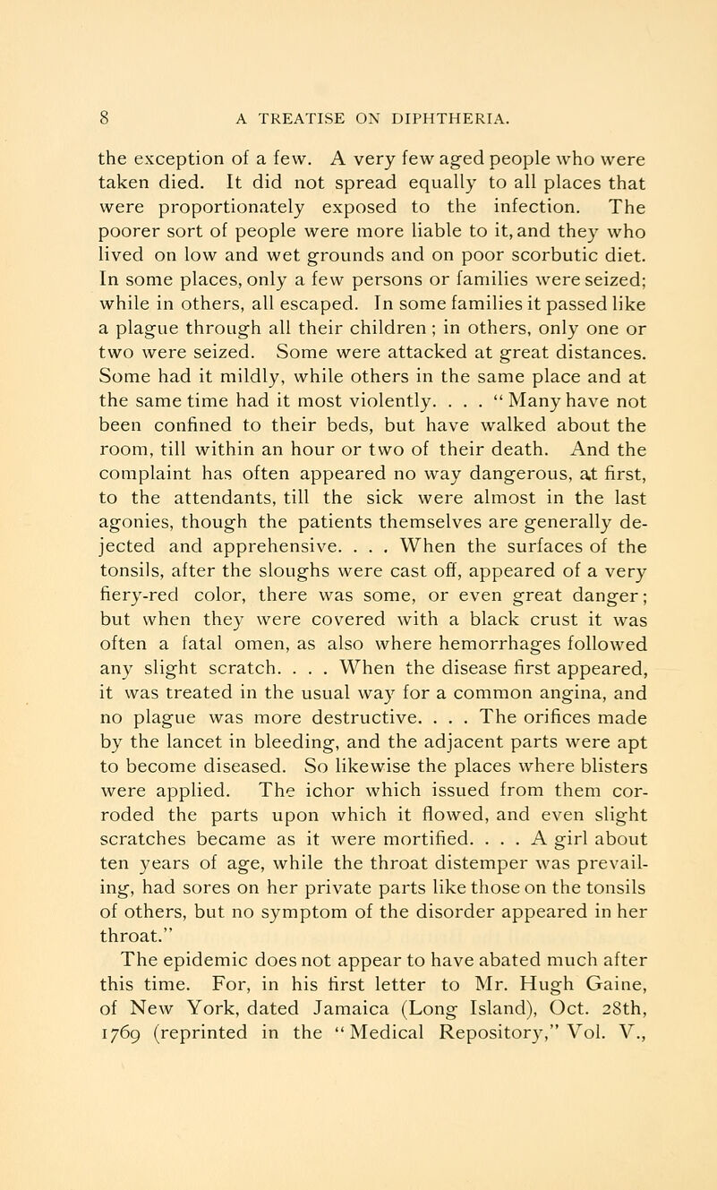 the exception of a few. A very few aged people who were taken died. It did not spread equally to all places that were proportionately exposed to the infection. The poorer sort of people were more liable to it, and they who lived on low and wet grounds and on poor scorbutic diet. In some places, only a few persons or families were seized; while in others, all escaped. In some families it passed like a plague through all their children; in others, only one or two were seized. Some were attacked at great distances. Some had it mildly, while others in the same place and at the same time had it most violently. . . . Many have not been confined to their beds, but have walked about the room, till within an hour or two of their death. And the complaint has often appeared no way dangerous, at first, to the attendants, till the sick were almost in the last agonies, though the patients themselves are generally de- jected and apprehensive. . . . When the surfaces of the tonsils, after the sloughs were cast off, appeared of a very fiery-red color, there was some, or even great danger; but when they were covered with a black crust it was often a fatal omen, as also where hemorrhages followed any slight scratch. . . . When the disease first appeared, it was treated in the usual way for a common angina, and no plague was more destructive. . . . The orifices made by the lancet in bleeding, and the adjacent parts were apt to become diseased. So likewise the places where blisters were applied. The ichor which issued from them cor- roded the parts upon which it flowed, and even slight scratches became as it were mortified. ... A girl about ten j^ears of age, while the throat distemper was prevail- ing, had sores on her private parts like those on the tonsils of others, but no symptom of the disorder appeared in her throat. The epidemic does not appear to have abated much after this time. For, in his first letter to Mr. Hugh Gaine, of New York, dated Jamaica (Long Island), Oct. 28th, 1769 (reprinted in the Medical Repositor}^ Vol. V.,