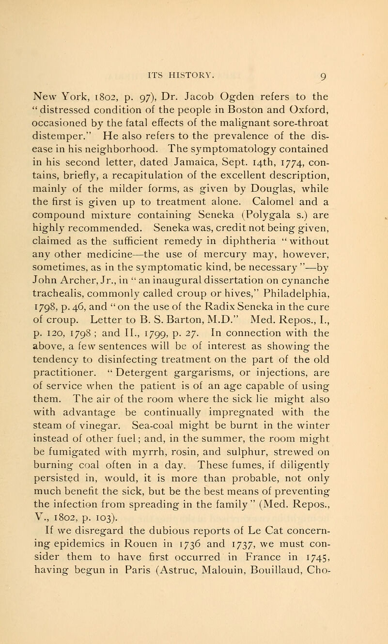 New York, 1802, p. 97), Dr. Jacob Ogden refers to the  distressed condition of the people in Boston and Oxford, occasioned by the fatal effects of the malignant sore-throat distemper. He also refers to the prevalence of the dis- ease in his neighborhood. The symptomatology contained in his second letter, dated Jamaica, Sept. 14th, 1774, con- tains, briefly, a recapitulation of the excellent description, mainly of the milder forms, as given by Douglas, while the first is given up to treatment alone. Calomel and a compound mixture containing Seneka (Polygala s.) are highly recommended. Seneka was, credit not being given, claimed as the sufficient remedy in diphtheria  without any other medicine—the use of mercury may, however, sometimes, as in the symptomatic kind, be necessary —by John Archer, Jr., in  an inaugural dissertation on cynanche trachealis, commonly called croup or hives, Philadelphia, 1798, p. 46, and  on the use of the Radix Seneka in the cure of croup. Letter to B. S. Barton, M.D. Med. Repos., I., p. 120, 1798 ; and II., 1799, p. 27. In connection with the above, a few sentences will be of interest as showing the tendency to disinfecting treatment on the part of the old practitioner.  Detergent gargarisms, or injections, are of service when the patient is of an age capable of using them. The air of the room where the sick lie might also with advantage be continually impregnated with the steam of vinegar. Sea-coal might be burnt in the winter instead of other fuel; and, in the summer, the room might be fumigated with myrrh, rosin, and sulphur, strewed on burning coal often in a day. These fumes, if diligently persisted in, would, it is more than probable, not only much benefit the sick, but be the best means of preventing the infection from spreading in the family  (Med. Repos., v., 1802, p. 103). If we disregard the dubious reports of Le Cat concern- ing epidemics in Rouen in 1736 and 1737, we must con- sider them to have first occurred in France in 1745, having begun in Paris (Astruc, Malouin, Bouillaud, Cho-