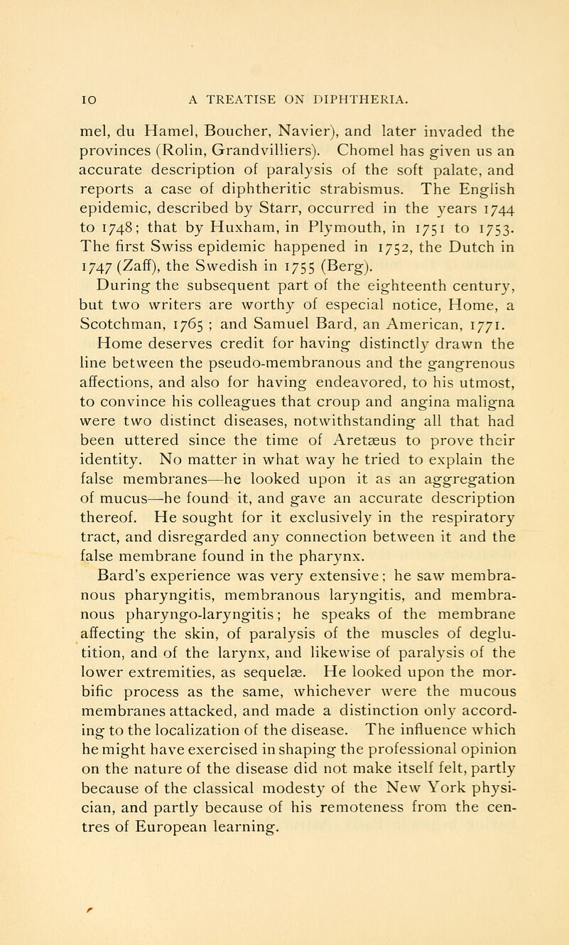 mel, du Hamel, Boucher, Navier), and later invaded the provinces (Rolin, Grandvilliers). Chomel has given us an accurate description of paralysis of the soft palate, and reports a case of diphtheritic strabismus. The English epidemic, described by Starr, occurred in the 3^ears 1744 to 1748; that by Huxham, in Plymouth, in 1751 to 1753. The first Swiss epidemic happened in 1752, the Dutch in 1747 (Zaff), the Swedish in 1755 (Berg). During the subsequent part of the eighteenth century, but two writers are worthy of especial notice. Home, a Scotchman, 1765 ; and Samuel Bard, an American, 1771. Home deserves credit for having distinctly drawn the line between the pseudo-membranous and the gangrenous affections, and also for having endeavored, to his utmost, to convince his colleagues that croup and angina maligna were two distinct diseases, notwithstanding all that had been uttered since the time of Aretasus to prove their identity. No matter in what way he tried to explain the false membranes—he looked upon it as an aggregation of mucus—-he found it, and gave an accurate description thereof. He sought for it exclusively in the respiratory tract, and disregarded any connection between it and the false membrane found in the pharynx. Bard's experience was very extensive; he saw membra- nous pharyngitis, membranous laryngitis, and membra- nous pharyngo-laryngitis; he speaks of the membrane affecting the skin, of paralysis of the muscles of deglu- tition, and of the larynx, and likewise of paralysis of the lower extremities, as sequelae. He looked upon the mor- bific process as the same, whichever were the mucous membranes attacked, and made a distinction only accord- ing to the localization of the disease. The influence which he might have exercised in shaping the professional opinion on the nature of the disease did not make itself felt, partly because of the classical modesty of the New York physi- cian, and partly because of his remoteness from the cen- tres of European learning.