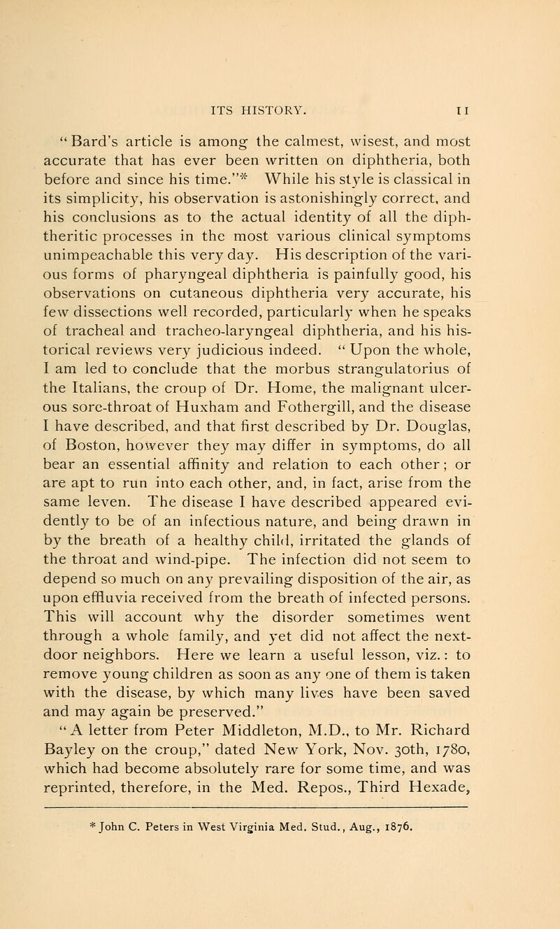 Bard's article is among the calmest, wisest, and most accurate that has ever been written on diphtheria, both before and since his time.^' While his style is classical in its simplicity, his observation is astonishingly correct, and his conclusions as to the actual identity of all the diph- theritic processes in the most various clinical symptoms unimpeachable this very day. His description of the vari- ous forms of pharyngeal diphtheria is painfully good, his observations on cutaneous diphtheria very accurate, his few dissections well recorded, particularly when he speaks of tracheal and tracheo-laryngeal diphtheria, and his his- torical reviews very judicious indeed.  Upon the whole, I am led to conclude that the morbus strangulatorius of the Italians, the croup of Dr. Home, the malignant ulcer- ous sore-throat of Huxham and Fothergill, and the disease I have described, and that first described by Dr. Douglas, of Boston, however they may differ in symptoms, do all bear an essential affinity and relation to each other; or are apt to run into each other, and, in fact, arise from the same leven. The disease I have described appeared evi- dently to be of an infectious nature, and being drawn in by the breath of a healthy child, irritated the glands of the throat and wind-pipe. The infection did not seem to depend so much on any prevailing disposition of the air, as upon effluvia received from the breath of infected persons. This will account why the disorder sometimes went through a whole family, and yet did not affect the next- door neighbors. Here we learn a useful lesson, viz.: to remove young children as soon as any one of them is taken with the disease, by which many lives have been saved and may again be preserved. A letter from Peter Middleton, M.D., to Mr. Richard Bayley on the croup, dated New York, Nov. 30th, 1780, which had become absolutely rare for some time, and was reprinted, therefore, in the Med. Repos., Third Hexade, * John C. Peters in West Virginia Med. Stud., Aug., 1876.