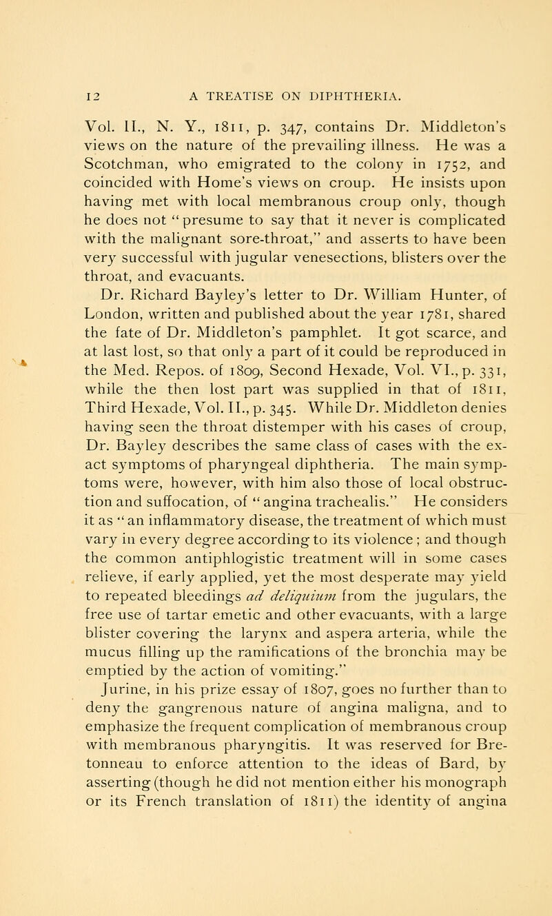 Vol. II., N. Y., 1811, p. 347, contains Dr. Middleton's views on the nature of the prevailing illness. He was a Scotchman, who emigrated to the colony in 1752, and coincided with Home's views on croup. He insists upon having met with local membranous croup only, though he does not  presume to say that it never is complicated with the malignant sore-throat, and asserts to have been very successful with jugular venesections, blisters over the throat, and evacuants. Dr. Richard Bayley's letter to Dr. William Hunter, of London, written and published about the year 1781, shared the fate of Dr. Middleton's pamphlet. It got scarce, and at last lost, so that onl}' a part of it could be reproduced in the Med. Repos. of 1809, Second Hexade, Vol. VI., p. 331, while the then lost part was supplied in that of 1811, Third Hexade, Vol. II., p. 345. While Dr. Middleton denies having seen the throat distemper with his cases of croup. Dr. Bayley describes the same class of cases with the ex- act symptoms of pharyngeal diphtheria. The main symp- toms were, however, with him also those of local obstruc- tion and suffocation, of  angina trachealis. He considers it as  an inflammatory disease, the treatment of which must vary in every degree according to its violence ; and though the common antiphlogistic treatment will in some cases relieve, if early applied, yet the most desperate may yield to repeated bleedings ad deliqiiium from the jugulars, the free use of tartar emetic and other evacuants, with a large blister covering the larynx and aspera arteria, while the mucus filling up the ramifications of the bronchia may be emptied by the action of vomiting. Jurine, in his prize essay of 1807, goes no further than to deny the gangrenous nature of angina maligna, and to emphasize the frequent complication of membranous croup with membranous pharyngitis. It was reserved for Bre- tonneau to enforce attention to the ideas of Bard, by asserting (though he did not mention either his monograph or its French translation of 1811) the identity of angina