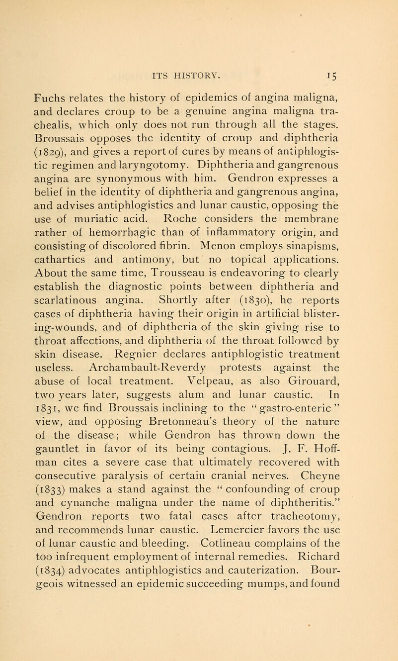 Fuchs relates the history of epidemics of angina maligna, and declares croup to be a genuine angina maligna tra- chealis, which only does not run through all the stages. Broussais opposes the identity of croup and diphtheria (1829), and gives a report of cures by means of antiphlogis- tic regimen andlaryngotomy. Diphtheria and gangrenous angina are synonymous with him. Gendron expresses a belief in the identity of diphtheria and gangrenous angina, and advises antiphlogistics and lunar caustic, opposing the use of muriatic acid. Roche considers the membrane rather of hemorrhagic than of inflammatory origin, and consisting of discolored fibrin. Menon employs sinapisms, cathartics and antimony, but no topical applications. About the same time. Trousseau is endeavoring to clearly establish the diagnostic points between diphtheria and scarlatinous angina. Shortly after (1830), he reports cases of diphtheria having their origin in artificial blister- ing-wounds, and of diphtheria of the skin giving rise to throat affections, and diphtheria of the throat followed by skin disease. Regnier declares antiphlogistic treatment useless. Archambault-Reverdy protests against the abuse of local treatment. Velpeau, as also Girouard, two years later, suggests alum and lunar caustic. In 1831, we find Broussais inclining to the  gastro-enteric  view, and opposing Bretonneau's theory of the nature of the disease; while Gendron has thrown down the gauntlet in favor of its being contagious. J. F. Hoff- man cites a severe case that ultimately recovered with consecutive paralysis of certain cranial nerves. Cheyne (1833) makes a stand against the  confounding of croup and cynanche maligna under the name of diphtheritis. Gendron reports two fatal cases after tracheotomy, and recommends lunar caustic. Lemercier favors the use of lunar caustic and bleeding. Cotlineau complains of the too infrequent employment of internal remedies. Richard (1834) advocates antiphlogistics and cauterization. Bour- geois witnessed an epidemic succeeding mumps, and found