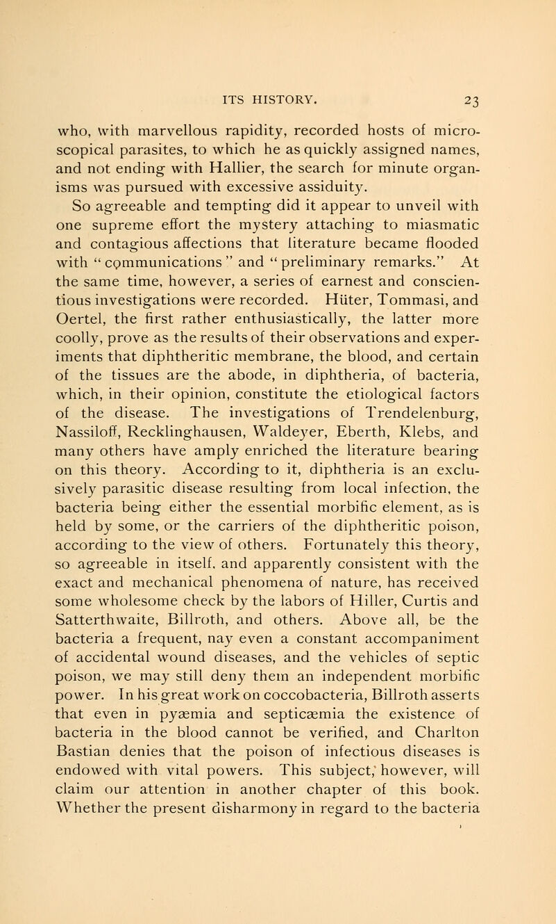 who, with marvellous rapidity, recorded hosts of micro- scopical parasites, to which he as quickly assigned names, and not ending with Hallier, the search for minute organ- isms was pursued with excessive assiduity. So agreeable and tempting did it appear to unveil with one supreme effort the mystery attaching to miasmatic and contagious affections that literature became flooded with  cpmmunications  and  preliminary remarks. At the same time, however, a series of earnest and conscien- tious investigations were recorded. Hiiter, Tommasi, and Oertel, the first rather enthusiastically, the latter more coolly, prove as the results of their observations and exper- iments that diphtheritic membrane, the blood, and certain of the tissues are the abode, in diphtheria, of bacteria, which, in their opinion, constitute the etiological factors of the disease. The investigations of Trendelenburg, Nassiloff, Recklinghausen, Waldeyer, Eberth, Klebs, and many others have amply enriched the literature bearing on this theory. According to it, diphtheria is an exclu- sively parasitic disease resulting from local infection, the bacteria being either the essential morbific element, as is held by some, or the carriers of the diphtheritic poison, according to the view of others. Fortunately this theory, so agreeable in itself, and apparently consistent with the exact and mechanical phenomena of nature, has received some wholesome check by the labors of Hiller, Curtis and Satterthwaite, Billroth, and others. Above all, be the bacteria a frequent, nay even a constant accompaniment of accidental wound diseases, and the vehicles of septic poison, we may still deny them an independent morbific power. In his great work on coccobacteria, Billroth asserts that even in pyaemia and septicasmia the existence of bacteria in the blood cannot be verified, and Charlton Bastian denies that the poison of infectious diseases is endowed with vital powers. This subject; however, will claim our attention in another chapter of this book. Whether the present disharmony in regard to the bacteria