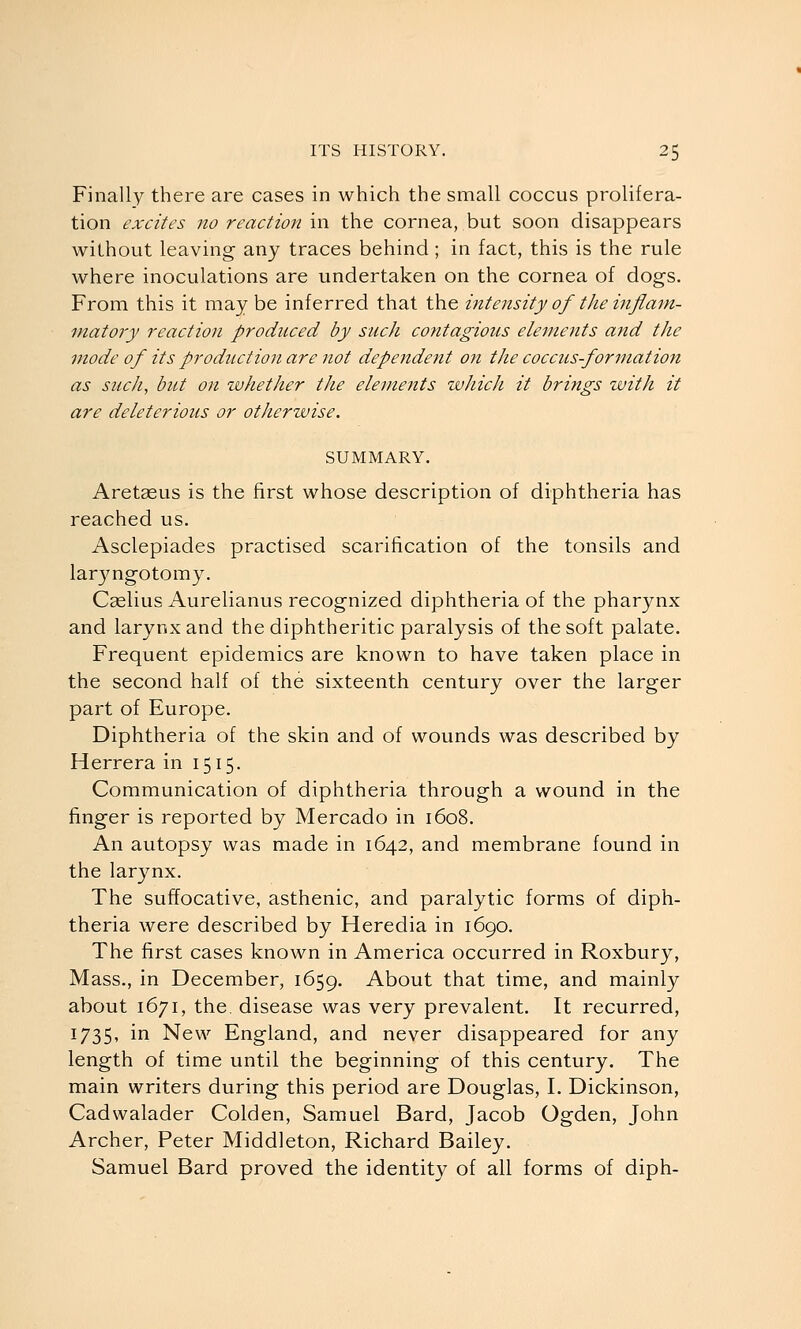 Finally there are cases in which the small coccus prolifera- tion excites no reaction in the cornea, but soon disappears without leaving any traces behind; in fact, this is the rule where inoculations are undertaken on the cornea of dogs. From this it may be inferred that the intensity of the inflam- matoiy reaction produced by such contagious eleme?its and the mode of its production are not dependent on the coccus formation as such, but on whether the elements which it brings with it are deleterious or otherwise. SUMMARY. Aretasus is the first whose description of diphtheria has reached us. Asclepiades practised scarification of the tonsils and lar3mgotomy. Cselius Aurelianus recognized diphtheria of the pharynx and larynx and the diphtheritic paralysis of the soft palate. Frequent epidemics are known to have taken place in the second half of the sixteenth century over the larger part of Europe. Diphtheria of the skin and of wounds was described by Herrera in 1515. Communication of diphtheria through a wound in the finger is reported by Mercado in 1608. An autopsy was made in 1642, and membrane found in the larynx. The suffocative, asthenic, and paralytic forms of diph- theria were described by Heredia in 1690. The first cases known in America occurred in Roxbury, Mass., in December, 1659. About that time, and mainly about 1671, the disease was very prevalent. It recurred, 1735, in New England, and never disappeared for any length of time until the beginning of this century. The main writers during this period are Douglas, I. Dickinson, Cadwalader Colden, Samuel Bard, Jacob Ogden, John Archer, Peter Middleton, Richard Bailey. Samuel Bard proved the identity of all forms of diph-