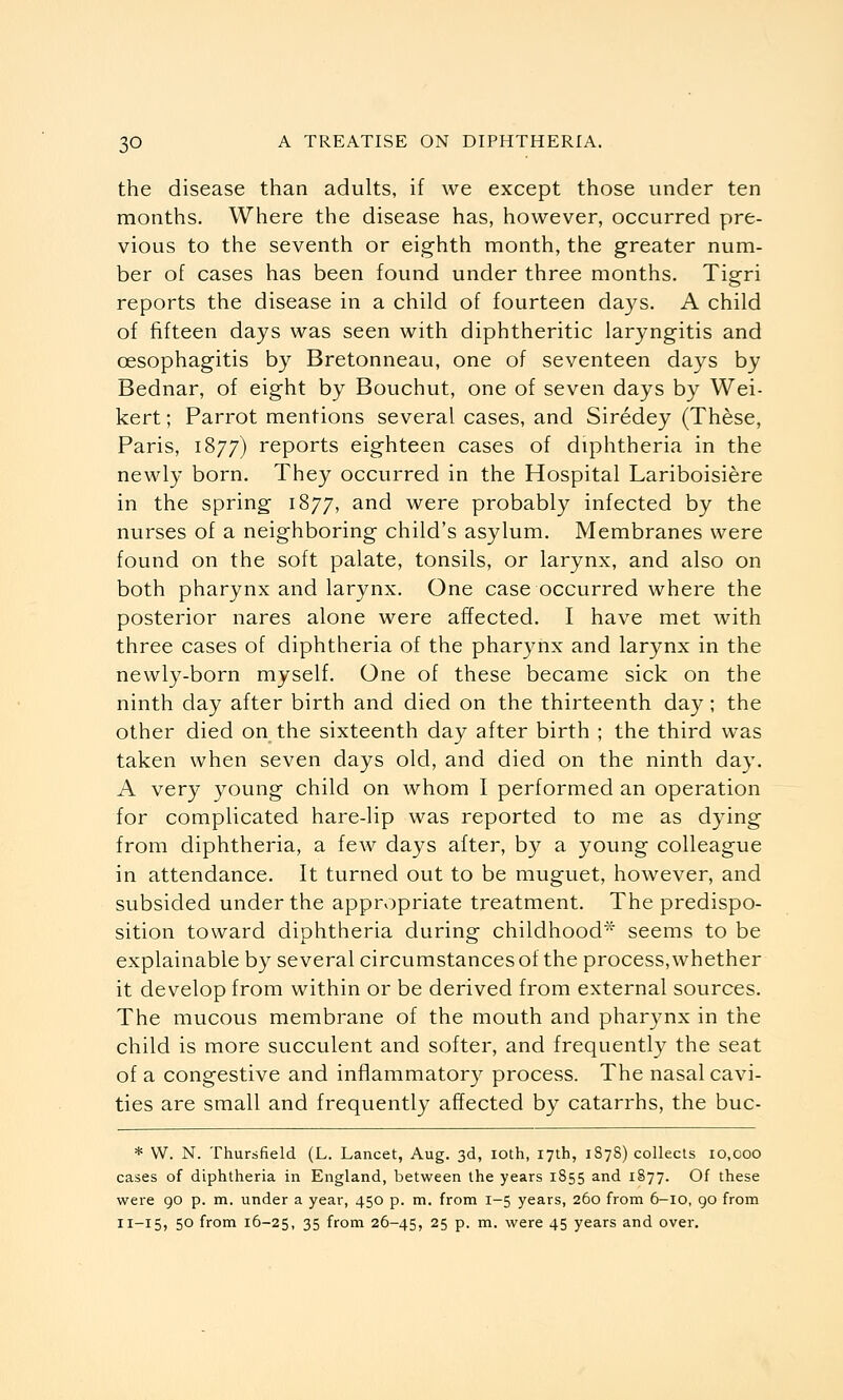 the disease than adults, if we except those under ten months. Where the disease has, however, occurred pre- vious to the seventh or eighth month, the greater num- ber of cases has been found under three months. Tigri reports the disease in a child of fourteen days. A child of fifteen days was seen with diphtheritic laryngitis and oesophagitis by Bretonneau, one of seventeen days by Bednar, of eight by Bouchut, one of seven days by Wei- kert; Parrot mentions several cases, and Siredey (These, Paris, 1877) reports eighteen cases of diphtheria in the newly born. They occurred in the Hospital Lariboisiere in the spring 1877, ^^d were probably infected by the nurses of a neighboring child's asylum. Membranes were found on the soft palate, tonsils, or larynx, and also on both pharynx and larynx. One case occurred where the posterior nares alone were affected. I have met with three cases of diphtheria of the pharynx and larynx in the newly-born myself. One of these became sick on the ninth day after birth and died on the thirteenth day; the other died on the sixteenth day after birth ; the third was taken when seven days old, and died on the ninth day. A very young child on whom I performed an operation for complicated hare-lip was reported to me as dying from diphtheria, a few days after, by a young colleague in attendance. It turned out to be muguet, however, and subsided under the appropriate treatment. The predispo- sition toward diphtheria during childhood* seems to be explainable by several circumstances of the process, whether it develop from within or be derived from external sources. The mucous membrane of the mouth and pharynx in the child is more succulent and softer, and frequently the seat of a congestive and inflammatory process. The nasal cavi- ties are small and frequently affected by catarrhs, the buc- * W. N. Thursfield (L. Lancet, Aug. 3d, loth, 17th, 1878) collects lo.coo cases of diphtheria in England, between the years 1S55 and 1877. Of these were 90 p. m. under a year, 450 p. m. from I-5 years, 260 from 6-10, 90 from 11-15, 50 from 16-25, 35 from 26-45, 25 p. m. were 45 years and over.