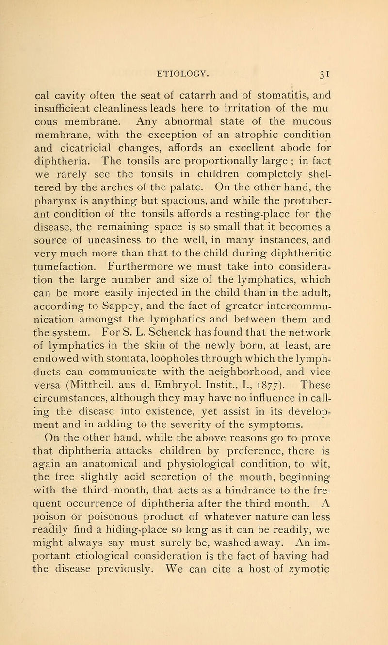 cal cavity often the seat of catarrh and of stomatitis, and insufficient cleanliness leads here to irritation of the mu cous membrane. Any abnormal state of the mucous membrane, with the exception of an atrophic condition and cicatricial changes, affords an excellent abode for diphtheria. The tonsils are proportionally large ; in fact we rarely see the tonsils in children completely shel- tered by the arches of the palate. On the other hand, the pharynx is anything but spacious, and while the protuber- ant condition of the tonsils affords a resting-place for the disease, the remaining space is so small that it becomes a source of uneasiness to the well, in many instances, and very much more than that to the child during diphtheritic tumefaction. Furthermore we must take into considera- tion the large number and size of the lymphatics, which can be more easily injected in the child than in the adult, according to Sappey, and the fact of greater intercommu- nication amongst the lymphatics and between them and the system. For S. L. Schenck has found that the network of lymphatics in the skin of the newly born, at least, are endowed with stomata, loopholes through which the lymph- ducts can communicate with the neighborhood, and vice versa (Mittheil. aus d. Embryol. Instit., I., 1877). These circumstances, although they may have no influence in call- ing the disease into existence, yet assist in its develop- ment and in adding to the severity of the symptoms. On the other hand, while the above reasons go to prove that diphtheria attacks children by preference, there is again an anatomical and physiological condition, to wit, the free slightly acid secretion of the mouth, beginning with the third month, that acts as a hindrance to the fre- quent occurrence of diphtheria after the third month. A poison or poisonous product of whatever nature can less readily find a hiding-place so long as it can be readily, we might always say must surely be, washed away. An im- portant etiological consideration is the fact of having had the disease previously. We can cite a host of zymotic