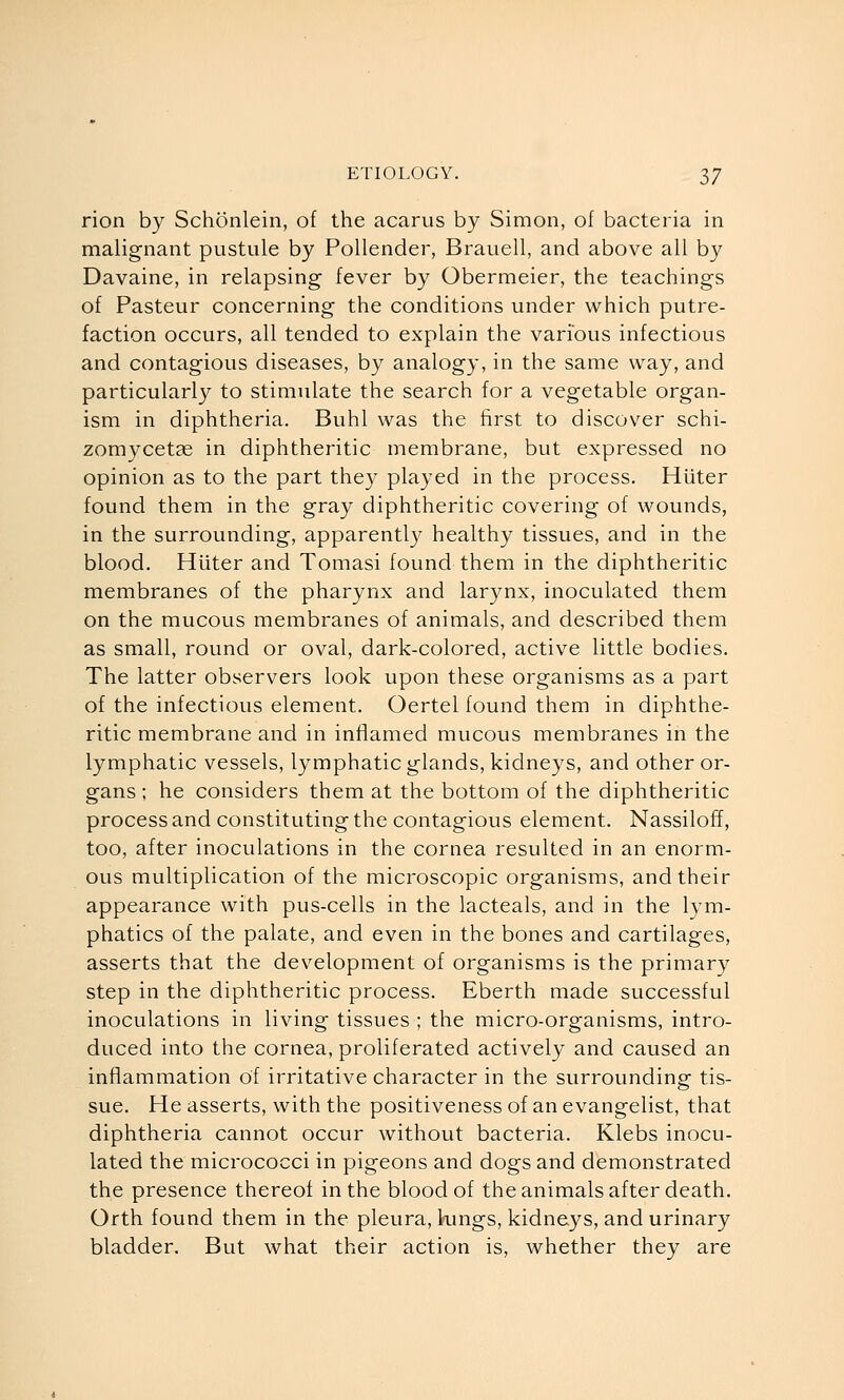 rion by Schonlein, of the acarus by Simon, of bacteria in malignant pustule by Pollender, Brauell, and above all by Davaine, in relapsing fever by Obermeier, the teachings of Pasteur concerning the conditions under which putre- faction occurs, all tended to explain the various infectious and contagious diseases, by analogy, in the same way, and particularly to stimulate the search for a vegetable organ- ism in diphtheria. Buhl was the first to discover schi- zomycetse in diphtheritic membrane, but expressed no opinion as to the part they played in the process. Hiiter found them in the gray diphtheritic covering of wounds, in the surrounding, apparently healthy tissues, and in the blood. Hiiter and Tomasi found them in the diphtheritic membranes of the pharynx and larynx, inoculated them on the mucous membranes of animals, and described them as small, round or oval, dark-colored, active little bodies. The latter observers look upon these organisms as a part of the infectious element. Oertel found them in diphthe- ritic membrane and in inflamed mucous membranes in the lymphatic vessels, lymphatic glands, kidneys, and other or- gans ; he considers them at the bottom of the diphtheritic process and constituting the contagious element. Nassiloff, too, after inoculations in the cornea resulted in an enorm- ous multiplication of the microscopic organisms, and their appearance with pus-cells in the lacteals, and in the lym- phatics of the palate, and even in the bones and cartilages, asserts that the development of organisms is the primar}^ step in the diphtheritic process. Eberth made successful inoculations in living tissues ; the micro-organisms, intro- duced into the cornea, proliferated actively and caused an inflammation of irritative character in the surrounding tis- sue. He asserts, with the positiveness of an evangelist, that diphtheria cannot occur without bacteria. Klebs inocu- lated the micrococci in pigeons and dogs and demonstrated the presence thereof in the blood of the animals after death. Orth found them in the pleura, lungs, kidneys, and urinary bladder. But what their action is, whether they are