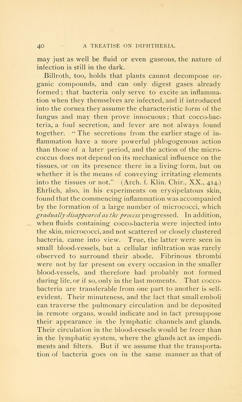 may just as well be fluid or even gaseous, the nature of infection is still in the dark. Billroth, too, holds that plants cannot decompose or- ganic compounds, and can only digest gases already formed ; that bacteria only serve to excite an inflamma- tion when they themselves are infected, and if introduced into the cornea they assume the characteristic form of the fungus and may then prove innocuous; that cocco-bac- teria, a foul secretion, and fever are not always found together.  The secretions from the earlier stage of in- flammation have a more powerful phlogogenous action than those of a later period, and the action of the micro- coccus does not depend on its mechanical influence on the tissues, or on its presence there in a living form, but on whether it is the means of conveying irritating elements into the tissues or not. (Arch. f. Klin. Chir., XX., 414.) Ehrlich, also, in his experiments on erysipelatous skin, found that the commencing inflammation was accompanied by the formation of a large number of micrococci, which gradually disappeared as the process progressed. In addition, when fluids containing cocco-bacteria were injected into the skin, micrococci, and not scattered or closely clustered bacteria, came into view. True, the latter were seen in small blood-vessels, but a cellular infiltration was rarely observed to surround their abode. Fibrinous thrombi were not by far present on every occasion in the smaller blood-vessels, and therefore had probably not formed during life, or if so, only in the last moments. That cocco- bacteria are transferable from one part to another is self- evident. Their minuteness, and the fact that small emboli can traverse the pulmonary circulation and be deposited in remote organs, would indicate and in fact presuppose their appearance in the lymphatic channels and glands. Their circulation in the blood-vessels would be freer than in the lymphatic system, where the glands act as impedi- ments and filters. But if we assume that the transporta- tion of bacteria goes on in the same manner as that of