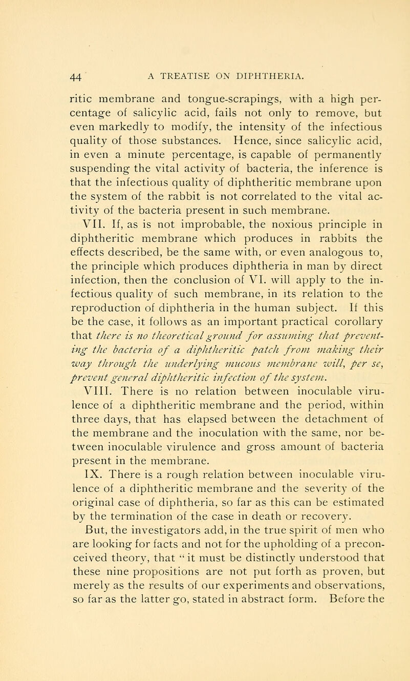 ritic membrane and tongue-scrapings, with a high per- centage of salicylic acid, fails not only to remove, but even markedly to modify, the intensity of the infectious quality of those substances. Hence, since salicylic acid, in even a minute percentage, is capable of permanently suspending the vital activity of bacteria, the inference is that the infectious quality of diphtheritic membrane upon the system of the rabbit is not correlated to the vital ac- tivity of the bacteria present in such membrane. VII. If, as is not improbable, the noxious principle in diphtheritic membrane which produces in rabbits the effects described, be the same with, or even analogous to, the principle which produces diphtheria in man by direct infection, then the conclusion of VI. will apply to the in- fectious quality of such membrane, in its relation to the reproduction of diphtheria in the human subject. If this be the case, it follows as an important practical corollary that there is no theo7'etiealground for assuming that prevent- ing the bacteria of a diphtheritic patch from making their way through the imderlying mucous membrane zvill, per se, prevent general diphtheritic infection of the system. VIII. There is no relation between inoculable viru- lence of a diphtheritic membrane and the period, within three days, that has elapsed between the detachment of the membrane and the inoculation with the same, nor be- tween inoculable virulence and gross amount of bacteria present in the membrane. IX. There is a rough relation between inoculable viru- lence of a diphtheritic membrane and the severit}' of the original case of diphtheria, so far as this can be estimated by the termination of the case in death or recoveiy. But, the investigators add, in the true spirit of men who are looking for facts and not for the upholding of a precon- ceived theory, that  it must be distinctly understood that these nine propositions are not put forth as proven, but merely as the results of our experiments and observations, so far as the latter go, stated in abstract form. Before the