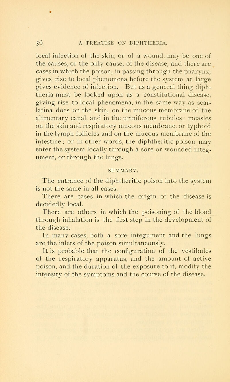 local infection of the skin, or of a wound, ma} be one of the causes, or the only cause, of the disease, and there are cases in which the poison, in passing- through the pharynx, gives rise to local phenomena before the system at large gives evidence of infection. But as a general thing diph- theria must be looked upon as a constitutional disease, giving rise to local phenomena, in the same way as scar- latina does on the skin, on the mucous membrane of the alimentar}^ canal, and in the uriniferous tubules; measles on the skin and respiratory mucous membrane, or typhoid in the lymph follicles and on the mucous membrane of the intestine; or in other words, the diphtheritic poison ma}' enter the system locally through a sore or wounded integ- ument, or through the lungs. SUMMARY. The entrance of the diphtheritic poison into the system is not the same in all cases. There are cases in which the origin of the disease is decidedly local. There are others in which the poisoning of the blood through inhalation is the first step in the development of the disease. In many cases, both a sore integument and the lungs are the inlets of the poison simultaneously. It is probable that the configuration of the vestibules of the respiratory apparatus, and the amount of active poison, and the duration of the exposure to it, modify the intensity of the symptoms and the course of the disease.